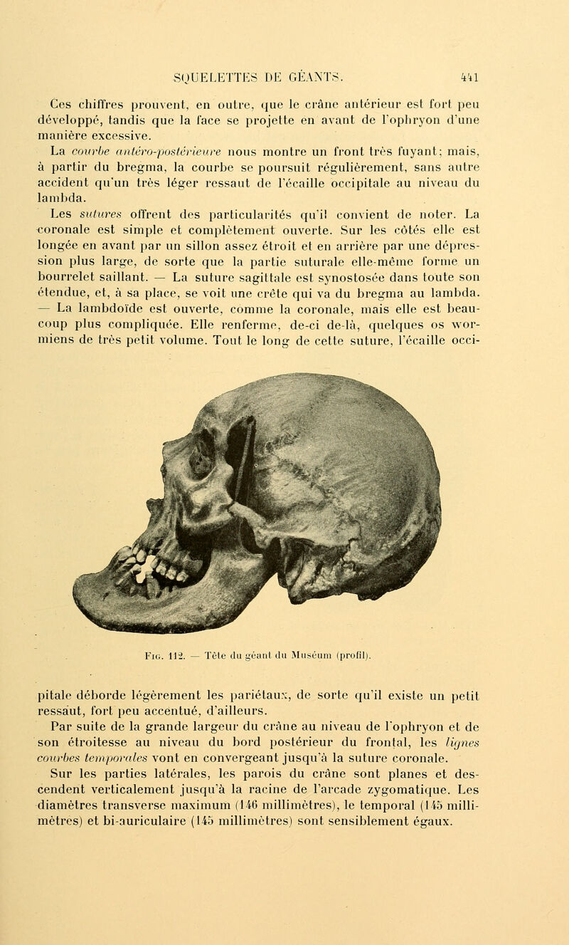 Ces chiffres prouvent, en outre, que le crâne antérieur est fort peu développé, tandis que la face se projette en avant de l'ophryon d'une manière excessive. La courbe antéro-postérieure nous montre un front très fuyant; mais, à partir du bregma, la courbe se poursuit régulièrement, sans autre accident qu'un très léger ressaut de l'écaillé occipitale au niveau du lambda. Les sutures offrent des particularités qu'il convient de noter. La <ioronale est simple et complètement ouverte. Sur les côtés elle est longée en avant par un sillon assez étroit et en arrière par une dépres- sion plus large, de sorte que la partie suturale elle-même forme un bourrelet saillant. — La suture sagittale est synostosée dans toute son étendue, et, à sa place, se voit une crête qui va du bregma au lambda. — La lambdoïde est ouverte, comme la coronale, mais elle est beau- coup plus compliquée. Elle renferme, de-ci delà, quelques os wor- miens de très petit volume. Tout le long de cette suture, l'écaillé occi- FiG. 112. — Tète du géanl du Muséum (profil). pitale déborde légèrement les pariétaux, de sorte qu'il existe un petit ressaut, fort peu accentué, d'ailleurs. Par suite de la grande largeur du crâne au niveau de l'ophryon et de son étroitesse au niveau du bord postérieur du frontal, les lignes courbes temporales vont en convergeant jusqu'à la suture coronale. Sur les parties latérales, les parois du crâne sont planes et des- cendent verticalement jusqu'à la racine de l'arcade zygomatique. Les diamètres transverse maximum (146 millimètres), le temporal (145 milli- mètres) et bi-auriculaire (145 millimètres) sont sensiblement égaux.