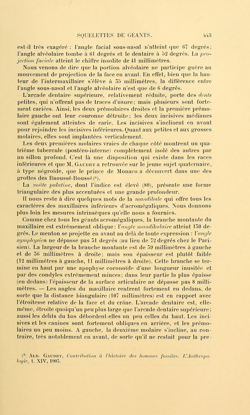 est-il très exagéré : l'angle facial sous-nasal n'atteint que 67 degrés; l'angle alvéolaire tombe à 61 degrés et le dentaire à 02 degrés. La jy^o- jection faciale atteint le chiffre insolite de 41 millimètres. Nous venons de dire que la portion alvéolaire ne participe guère au mouvement de projection de la face en avant. En effet, bien que la hau- teur de l'intermaxillaire s'élève à 35 millimètres, la différence entre l'angle sous-nasal et l'angle alvéolaire n'est que de 0 degrés. L'arcade dentaire supérieure, relativement réduite, porte des dents petites, qui n'offrent pas de traces d'usure; mais plusieurs sont forte- ment cariées. Ainsi, les deux prémolaires droites et la première prémo- laire gauche ont leur couronne détruite ; les deux incisives médianes sont également atteintes de carie. Les incisives s'inclinent en avant pour rejoindre les incisives inférieures. Quant aux petites et aux grosses molaires, elles sont implantées verticalement. Les deux premières molaires vraies de chaque côté montrent un qua- trième tubercule (postéro-interne) complètement isolé des autres par un sillon profond. C'est là une disposition qui existe dans les races inférieures et que M. Gaudry a retrouvée sur le jeune sujet quaternaire, à type négroïde, que le prince de Monaco a découvert dans une des grottes des Baoussé-Roussé('). La voûte palatine, dont l'indice est élevé (80), présente une forme triangulaire des plus accentuées et une grande profondeur. 11 nous reste à dire quelques mots de la inandibule qui offre tous les caractères des maxillaires inférieurs d'acromégaliques. Nous donnons plus loin les mesures intrinsèques qu'elle nous a fournies. Comme chez tous les géants acromégaliques, la branche montante du maxillaire est extrêmement oblique: Vangle mandibulaire atteint 150 de- grés. Le menton se projette en avant au delà de toute expression : Vangle symphysien ne dépasse pas 51 degrés (au lieu de 72 degrés chez le Pari- sien). La largeur de la branche montante est de 39 millimètres à gauche et de 56 millimètres à droite; mais son épaisseur est plutôt faible (12 millimètres à gauche, 11 millimètres à droite). Cette branche se ter- mine en haut par une apophyse coronoïde d'une longueur inusitée et par des condyles extrêmement minces; dans leur partie la plus épaisse (en dedans) l'épaisseur de la surface articulaire ne dépasse pas 8 milli- mètres. — Les angles du maxillaire rentrent fortement en dedans, de sorte que la distance biangulaire (107 millimètres) est en rapport avec l'étroitesse relative de la face et du crâne. L'arcade dentaire est, elle- même, étroite quoiqu'un peu plus large que l'arcade dentaire supérieure ; aussi les dents du bas débordent-elles un peu celles du haut. Les inci- sives et les canines sont fortement obliques en arrière, et les prémo- laires un peu moins. A gauche, la deuxième molaire s'incline, au con- traire, très notablement en avant, de sorte qu'il ne restait pour la pre- (*) Alb. Gaudry, Contribution à l'Iiisloire des liommes fossiles. UAntliropo- logie, t. XIV, 1905.