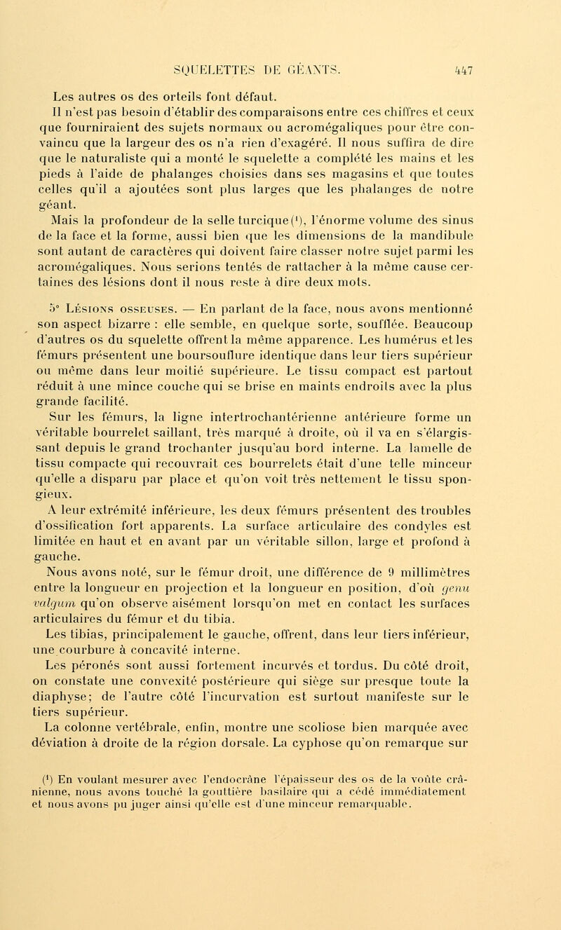 Les autres os des orteils font défaut. Il n'est pas besoin d'établir des comparaisons entre ces chiffres et ceux que fourniraient des sujets normaux ou acromégaliques pour être con- vaincu que la largeur des os n'a rien d'exagéré. Il nous suffira de dire que le naturaliste qui a monté le squelette a complété les mains et les pieds à l'aide de phalanges choisies dans ses magasins et que toutes celles qu'il a ajoutées sont plus larges que les phalanges de notre géant. Mais la profondeur de la selle turcique('), l'énorme volume des sinus de la face et la forme, aussi bien que les dimensions de la mandibule sont autant de caractères qui doivent faire classer notre sujet parmi les acromégaliques. Nous serions tentés de rattacher à la même cause cer- taines des lésions dont il nous reste à dire deux mots. 5° Lésions osseuses. — En parlant de la face, nous avons mentionné son aspect bizarre : elle semble, en quelque sorte, soufflée. Beaucoup d'autres os du squelette offrent la même apparence. Les humérus et les fémurs présentent une boursouflure identique dans leur tiers supérieur ou même dans leur moitié supérieure. Le tissu compact est partout réduit à une mince couche qui se brise en maints endroits avec la plus grande facilité. Sur les fémurs, la ligne intertrochantérienne antérieure forme un véritable bourrelet saillant, très marqué à droite, où il va en s'élargis- sant depuis le grand trochanter jusqu'au bord interne. La lamelle de tissu compacte qui recouvrait ces bourrelets était d'une telle minceur qu'elle a disparu par place et qu'on voit très nettement le tissu spon- gieux. A leur extrémité inférieure, les deux fémurs présentent des troubles d'ossification fort apparents. La surface articulaire des condyles est limitée en haut et en avant par un véritable sillon, large et profond à gauche. Nous avons noté, sur le fémur droit, une différence de 9 millimètres entre la longueur en projection et la longueur en position, doù genu valgum qu'on observe aisément lorsqu'on met en contact les surfaces articulaires du fémur et du tibia. Les tibias, principalement le gauche, offrent, dans leur tiers inférieur, une courbure à concavité interne. Les péronés sont aussi fortement incurvés et tordus. Du côté droit, on constate une convexité postérieure qui siège sur presque toute la diaphyse; de l'autre côté l'incurvation est surtout manifeste sur le tiers supérieur. La colonne vertébrale, enfin, montre une scoliose bien marquée avec déviation à droite de la région dorsale. La cyphose qu'on remarque sur (*) En voulant mesurer avec l'endocràne l'épaisseur des os de la voûte crâ- nienne, nous avons touché la gouttière basilaire qui a cédé immédiatement et nous avons pu Juger ainsi qu'elle est d'une minceur remarquable.