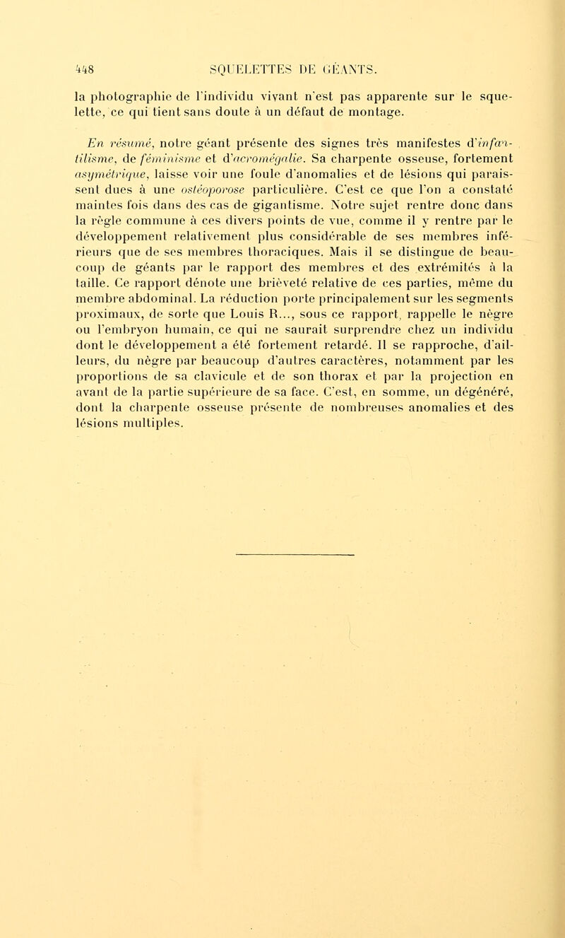 la photographie de l'individu vivant nest pas apparente sur le sque- lette, ce qui tient sans doute à un défaut de montage. En résumé, notre géant présente des signes très manifestes d'infan- tilisme, de féminisme et à'acromégnlie. Sa charpente osseuse, fortement asymétrique, laisse voir une foule d'anomalies et de lésions qui parais- sent dues à une ostéoporose particulière. C'est ce que l'on a constaté maintes fois dans des cas de gigantisme. Noti-e sujet rentre donc dans la règle commune à ces divers points de vue, comme il y rentre par le développement relativement plus considérable de ses membres infé- rieurs que de ses membres thoraciques. Mais il se distingue de beau- coup de géants par le rapport des membres et des extrémités à la taille. Ce rapport dénote une brièveté relative de ces parties, même du membre abdominal. La réduction porte principalement sur les segments proximaux, de sorte que Louis R..., sous ce rapport, rappelle le nègre ou l'embryon humain, ce qui ne saurait surprendre chez un individu dont le développement a été fortement retardé. 11 se rapproche, d'ail- leurs, du nègre par beaucoup d'autres caractères, notamment par les proportions de sa clavicule et de son thorax et par la projection en avant de la partie supérieure de sa face. C'est, en somme, un dégénéré, dont la charpente osseuse présente de nombreuses anomalies et des lésions multiples.