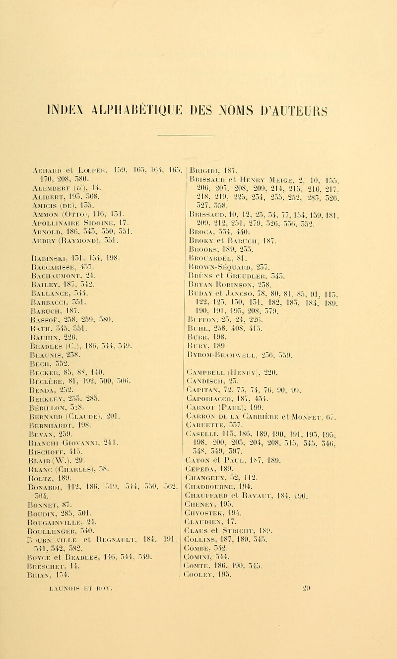 INDEX ALPHAliÉTIQUE DES NOMS D'AUTEURS AciiAnD et Lul;i»er, 150, lor», 164, ]().'), 170, 208, 580. Alemdert (d), h. Alibert, 195, 508. Amicis (de), 155. Am.mon (Otto), 110, 151. Apollinaire Sidolne, 17. Arnold. 186, 545, 550, 551. AuDRY (Raymond), 551. Babinski, 151, loi, 198. Baccarisse, 457. Bachaumont, '21. Bailey, 187, THi. Ballance, 54i. Barbacci, 551. Baruch, 187. Bassoë, 258, 25U, 580. Batii, 5i5, 551. Bauiiin, 220. Beadles (('..), 180, 544, Beaunis, 258. Bech, 552. Becker, 85, 8^, 140. Béclère, 81, 192, 500, Benda, 252. Berkley, 2.55. 285. Bérillon, 5i8. Bernard (Claude). 201. Bernhardt, 198. Bevan, 259. Bl\nchi Giovanni, 241. Bischoff, 415. Blair(W.). 29. Blanc (Charles), 58. BOLTZ, 189. Bonardi, 112, 180, 519, 5i4, .550, 502. 5H4. Bonnet, 87. BouDTN, 285, 501. BOUGAINVILLE, 24. BOULLENGER, 540. r.TURNzviLLE et Regnault. 184, 191, 541, 342, 582. BoYCE et Beadles, 146, 544, 549. Breschet, 14. Brian. 154. \W. .500. Brigidi, 187. Brissaud et Henry Meige, 2, 10, 155. 206, 207, 208, 209, 214, 215, 210, 217 218, 219, 225, 2.54, 2.35, 252, 285,' 520'. 527, 558. Brissaud, 10, 12. 25, 54. 77,154. 159. 181. 209, 212, 251, 279. 520, .550, 552. Brooa, 554. 440. Broky et Bai!uch, 187. Brooks, 189, 2.55. Brouardel, 81. Brown-Séouard, 257. Bruns et Greudler, 545. Bryan Robinson, 258. BuDAY et Jancso. 78, 80, 81, 85, 91 115 122, 125, 150, 151, 182, 185, 184.' 189^ 190, 191, 195, 208. 579. BuFFON, 25, 24, 220. Buhl, 258, 408, 415. BuRR, 198. BuRY, 189. Byrom-Bramwell. 250. 559. Campbell (Henry), 220. Candiscii, 25. Capitan, 72, 75, 74, 70. 90, 99. Caporiacco, 187, 454. Carnot (Paul), 199. Carron de la Carrièiîe et ÎMonfet. 67. Caruette, 557. Caselli, 115, 180, 189, 190, 191, 195. 195 198. 200, 205, 20i, 208. 515, 545, 540.' 54S, 549, 597. Caton et Paul, 1^7, 189. Cepeda, 189. Ciiangeux, 52, 112. Ciiadbourne, 194. Chauffard et Ravaut, 184, i90. Chenev, 195. Ciivostek, 194. Claudien, 17. Claus et Stricht, IS'.j. CoLLiNS, 187, 189, 545. Combe, 542. CoMiNi, 544. Comte. 180, 190, 5i5. COOLEV, 195. LAUNOIS et ROV, 29