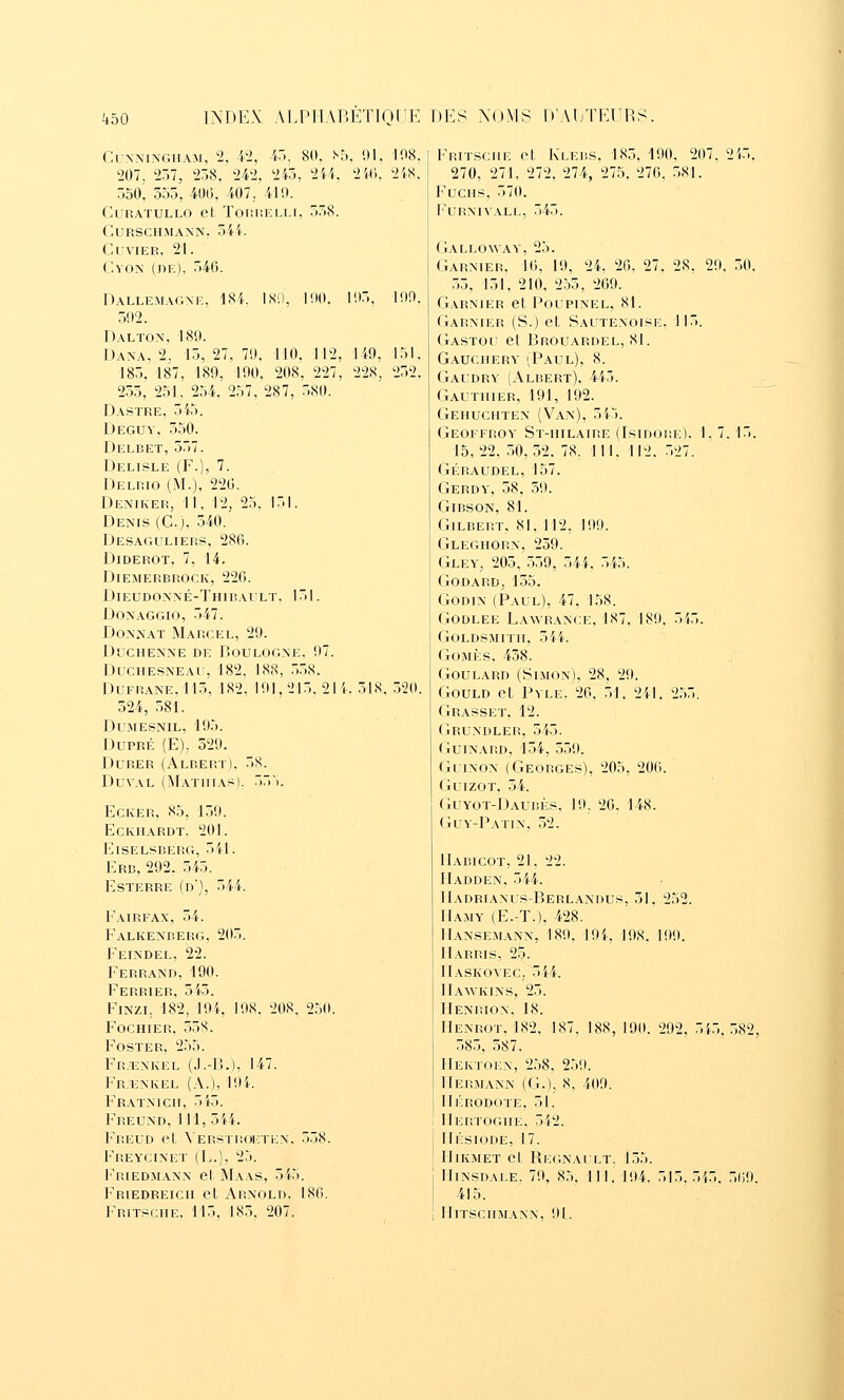 INDEX AI.PlTAr.ÉTTQCK Dl^S XoMS IVALTKUnS. C^^•^^INGHAM, 2, W, 4), 80, .^5, !)1. 207, 257, 258. 242, 245, 2ii. 2W, 550, 555, 401). 407, 419. CuRATULLO et Tor.nELM, 558. CURSCHMANN, 54'k CUVIER, 21. CvoN (de), 546. 18'.), 100, 105, 108. 2iS. 100. 149, 228, 151, 252. Dallemagxe, 184, 502. Dalton, 180. Dana, 2, 15, 27, 70. 110, 112. 185, 187, 189, 190, 208, 227 255, 251, 254, 257, 287, 580. D.\STRE, 545. Deguv, 550. Delbet, 557. Delisle (F.), 7. Delrio (M.), 226. Deîviker, 11, 12, 25, 151. Denis (Cj, 540. Desaguliers, 286. Diderot, 7, 14. Diemerbrock, 220. Dieudonné-Thibault. 151. Doxaggio, 547. Donnât Marcel, 29. Duchenne de Boulogne, 07. Duchesneau, 182, 188, 558. DuFRANE,115, 182, 101,215, 2M-. 518. 520. 524, 581. DUAIESNIL, 195. DuPRÉ (E), 529. Durer (Albert). 5S. DuvAL (MatiiiasI. 55'), Ecker, 85, 150. Eckhardt. 201. Eiselsberg, 5il. Erb, 292. 545. Esterre (d), 544. Fairfax, 54. Falkenberg, 205. Feindel, 22. Ferrand, 190. Ferrier, 545. FiNzi, 182, 194, 108. 208, 250. Foc hier, 558. FOSTER, 255. Fr.ï:nkel (.I.-lî.), 147. FR.r^NKEL (A.), I9i. Featnicii, 515. Freund, 111, 5i4. Freud et Versti!Oi;ten. 558. Freycinet (L.), 25. Friedmann et Maas, 545. Friedreich et Arnold, 180. Frit^^ciie. 115, 185, 207. Fritsciie et Klebs. 185. 190. 207. 2i5. 270, 271, 272. 274, 275. 276. 581. FucHS, 570. l'URNlVALL, 545. Galloway, 25. Garnier, 16, 19, 24, 26. 27, 28, 29, 50. .55, 151, 210, 255, 269. Garnier et Poupinel, 81. Garnier (S.) et Sautenoiise, 115. Gastou et Brouardel, 81. Gauchery (Paul), 8. Gaudry (Albert), 445. Gauthier, 191, 192. Gehuchten (Van), 545. Geoffroy St-hilaire (Isidore). 1, 7. 15. 15,22. 50,52. 78, 111, 112, 527. Géraudel, 157. Gerdy, 58, 59. GiBSON, 81. Gilbert, 81, 112, 100. Gleghorn, 259. Gley, 205, 559, 544. 545. Godard, 155. GoDiN (Paul), 47, 158. GODLEE Lawrance, 187, 180. 5i5. GOLDSMITH, 544. GoMÈs, 458. GouLARD (Simon), 28, 29. GouLD et Pyle, 26, 51. 241, 255. Grasset, 12. Grundler, 545. GuiNARD, 154, 559. GuiNON (Georges), 205, 206. GuizoT, 54. Guyot-DAUBES, 10. 26, 148. Guy-Patin. 52. IIabicot, 21. 22. IIadden, 544. Madrianus-Berlandus, 51, 252. IlAMY (E.-T.), 428. 1I.\NSEMANN, 180. lOi, 108. 100. Marris, 25. ITaskovec, 544. IIawkins, 25. IIenrion. 18. Henrot, 182. 187. 188, 190. 292, 555.582, 585, 587. Hektoen, 258, 259. IIermann (G.), 8, 409. Hérodote, 51. Mertoghe, 542. Hésiode, 17. Hikmet et Regnailt, 155. HiNSDALE. 79, 85. 111.104. 515.545. 560. 415. IIlTSCHMANN. 91.