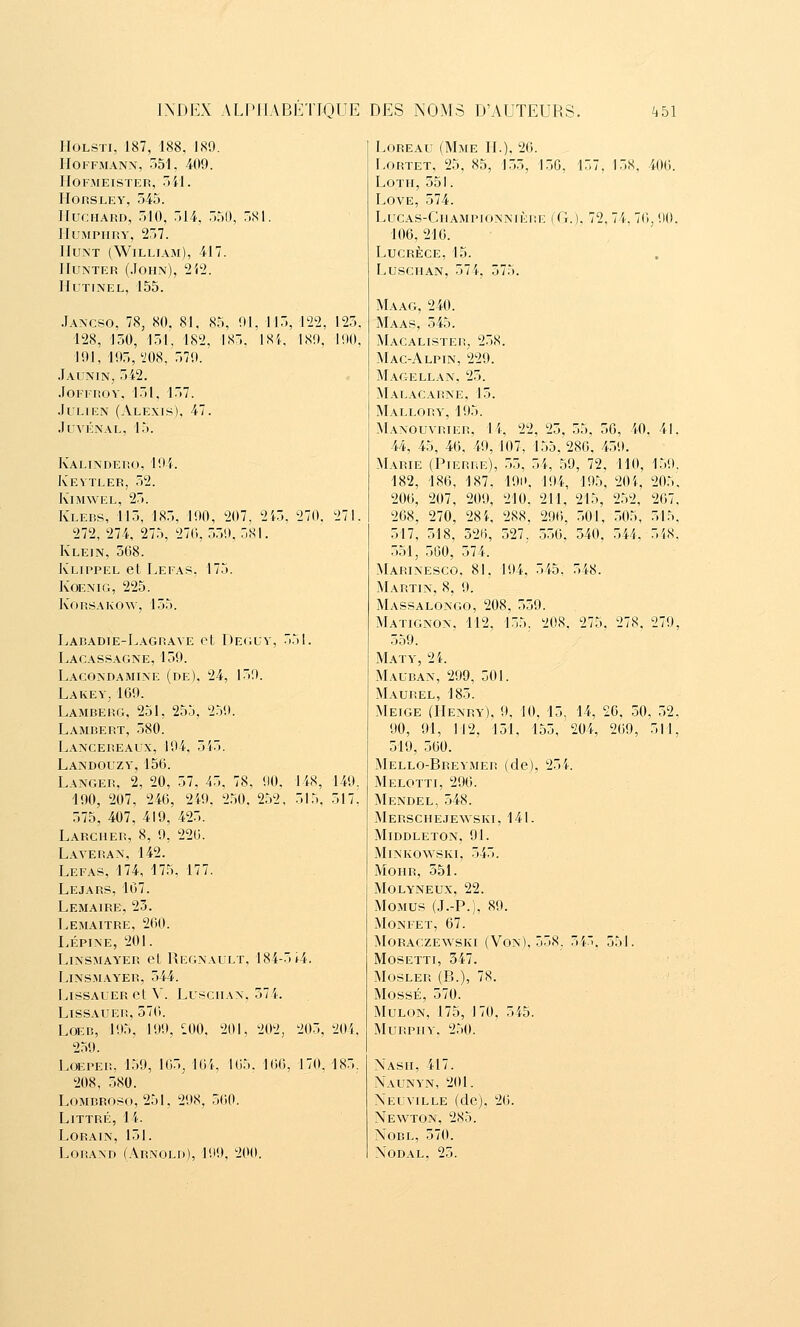 HoLSTi, 187, 188, 189. Hoffmann, 551. 409. hofmeister, 541. IIOfiSLEY, 545. IlucHARD, 510, 514, 550, 581. iiumpiiry, 257. Hunt (William), 417. Monter (John), i'ii. liUTINEL, 155. Jancso, 78, 80. 81, 85, 91, 115, i'22, 125. 128, 150, 151, 182, 185. ISi. 189. 190, 191, 195, i'08, 579. .Iainin, 542. .lOFIROY, 151. 157. .IuLiEN (Alexis), 47. .lUVÉNAL, 15. Kalindeiu), 194. Kevtler, 52. KlMWEL, 25. Klebs, 115, 185, 190, 207, 2 272, 274, 275, 270,559.581. Klein, 508. Klippel et Lefas, 175. KoENiG, 225. KonsAKOw, 155. 270, Laradie-Lagrave et Deguy, Lacassagne, 159. Lacondamine (de), 24, 159. Lakey, 109. Lamberg, 251, 255, 259. Lambert, 580. Lancereaux, 194, 515. Landouzy, 156. Langer, 2, 20, 57, 45, 78, 90. '190, 207, 240, 249. 2.50. 252 575, 407, 419, 425. Larcher, 8, 9, 220. Laveran, 142. Lefas, 174, 175, 177. Lejars, 107. Lemaire, 23. Lemaitre, 260. LÉPINE, 201. Linsmay'er et Regnault, 184-5*4 LiNSMAY'ER, 544. LissAUER et V. LusciiAN. 574. LissAUER, 576. LOEB, 195, 199, ^.00, 259. LOEPER, 159, 105j 16 208, 580. LoMBROso, 251, 298, 500. Littré, 14. LORAIN, 151. LoRAND (Arnold), 199. 200. 148, 5L5. 149. 517' 201 165, 202, 205, 204. 166, 170. 185. LoREAu (Mme H.). 26. Lortet, 25, 85, 155, 150, 157, 158. 406. Loth, 551. Love, 574. lucas-champi0nniè1!e (g.), 72, 74, 76, 90. 106, 216. Lucrèce, 15. LuscnAN, 574, 575. Maag, 240. Maas, 545. Macalister, 258. Mac-Alpin, 229. Magellan, 25. Malacarne, 15. Mallory, 195. Manouvrier. 1 i. 22, 25, 55, 56, 40, 41. 44, 45, 46, 49, 107, 155, 286, 459. Marie (Pierre), 55, 54, 59, 72, 110, 182, 186, 187, 191», 194, 195, 204, 206, 207, 209, 210, 211, 215, 252, 268, 270, 28i, 288. 296, 501, 505, 517, 518, 526, 527, 550, 340. 544. 551, 560, 574. Marinesco, 81, 194, 545, 548. Martin, 8, 9. Massalongo, 208, 559. Matignon, 112, 155, 208, 275, 278. 559. Maty, 24. Mauban, 299, 501. Maurel, 185. Meige (Henry), 9, 10. 15, 14, 20. 50 90, 91, 112, 131, 155, 204, 269, 519, 560. Mello-Rreymer (de), 25}. Melotti, 296. Mendel, 548. Merschejewski, 141. Middleton, 91. minko^^'ski, 545. Mohr, 551. Molyneux, 22. Momus (J.-P.), 89. Monfet, 67. MoRACzE^vsKI (Von). 558. 54. 551. MosETTi, 547. Mosler (R.), 78. MossÉ, 570. MuLON, 175, 170, 545. MuRPiiY, 250. Nash, 417. Naunyn, 201. Neuville (de), 26. Newton, 285. NoBL, 570. NODAL, 25. 159. 205', 267, 515. 548, 279, .52. ■•11,