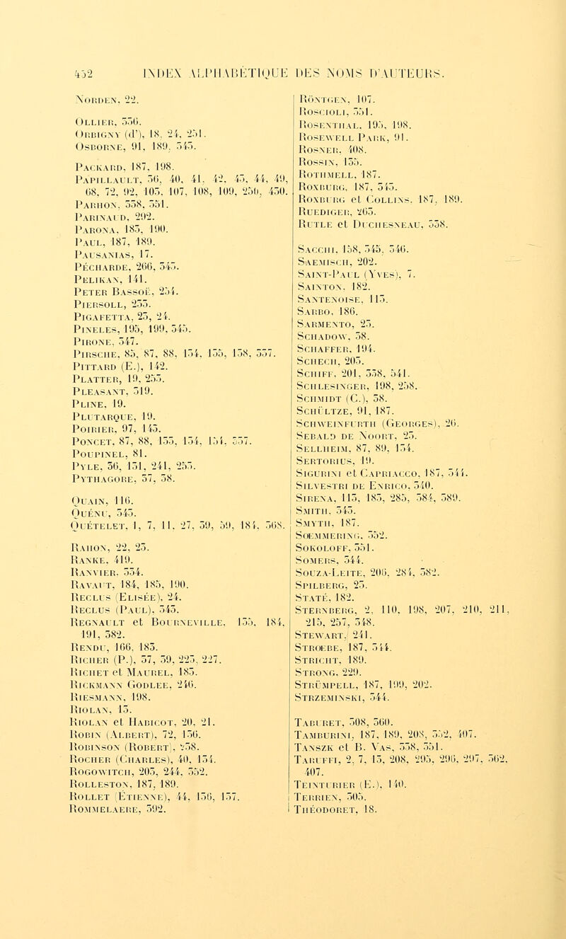 N'ORDEN. 2'2. Olliei!. 5)0. OrBIGNV ((]'), IS. Vi: iM. OsBORXE, 91, 189; .id. PACKAno, 187, 198. Papillault, 50, iO, 41. 'l'I. i). 4i, 49, (58, 7i>, 92, 105, 197, 108, 109, 'i5(i, 450, Paiîhon, 558. 551. Pari\ald, 292. Parona, 185, 190. Paul, 187, 189. Pausanias, 17. péci1arde, 266, 545. Pelikax, 141. Peter Bassoë, 254. PlERSOLL, 255. PiGAFETTA, 25, 24. PiN'ELES, 195, 199, 545. PiRONE, 547. PiRSCiiE, 85, 87, 88. 154. 155, 158, 557. PiTTARD (E.), 142. Platter, 19, 255. PLEAfiANT, 519. Pline. 19. Plutarql'e, 19. Poirier, 97, 145. PoN'CET, 87, 88, 155, 1.54, 151, 557. poupinel, 81. Pyle, 36, 151, 241, 255. pvtiiagore, 57, 58. OUAIN, 116. OuÉNU, 545. OuÉTELE']-. 1, 7, 11. 27, 59, 59, 18i. 56S. Raiion, 22, 25. Ranke. 419. Ranvier. 554. Ravaut, 184, 185, 190. Reclus (Elisée), 24. Reclus (Paul), 545. Regnault et Bourneville, 155. 184, 191, 582. Rendu, 166, 185. Riciier (P.), 57, 59, 225, 227. RiciiET et Maurel, 185. RiCKMANN GODLEE, 2i6. RiESMANN, 198. RiOLAN, 15. RiOLAN et Haricot, 20, 2L Robin (Albert), 72, 1.56. RoBiNsox (Robert), '.'58. Rocher (Charles), 40, 154. RoGOwiTCH, 205, 244, 552. ROLLESTOX, 187, 189. RoLLET (Étienxe), 44, 150, 157. ROMJIEL.\ERE, 592. ROXTC.EN, 107. RoscjOLi, 551. RosEXTiiAL. 19:., 198. ROSEWELL PaRK, 91. RosxER, 408. Rossix, 155. ROTHMELL. 187. RoxBUP.G, 187, 5i5. Roxni RG et Collixs. 187, 189. RUEDIGER, Y65. RUTLE et DUCHESXEAU, 558. Sacchi, 158, 545. 546. Saemisch, 202. Saint-Paul (Yves), 7. Saixton. 182. Saxtexoise. 115. Sarbo, 186. Sarmexto, 25. SCHADOW. 58. Schaffer, 194. ScHECii, 205. ScHiFF, 201, 558, 541. SCHLESIXGER, 198, 258. SCHMIDT (C), 58. SCHULTZE, 91, 187. ScnwEixFURTH (Georges), 26. Sebald de Noort, 25. Sellheim, 87, 89, 154. Sertorius, 19. SiGURixi et Capriacco, 187, 54i. SiLVESTRi DE EXRICO, 540. SiREXA. 115, 185, 285, 584, 589. Smith. 545. S.MYTH, 187. SOEMMERlXi;. 552. SOKOLOFF, 551. SOMERS, 544. Souz.vLeite, 206, 28 4, 582. Spilberg, 25. Staté, 182. Sterxberg, 2, 110. 198, 207. 210, 21E 215, 257, 5i.8. Stewart. 241. Stroebe, 187, 5ii. Stricht, 189. Stroxg, 229. Strû.mpell, 187, 199, 202. Strzemixski, 544. Taburet, 508, 560. Tamburixi, 187, 189, 20S, 552, 407. Taxszk et B. Vas, 558, 551. Taruffi, 2, 7, 15, 208, 295, 296, 297. 562. 407. Teixturier (E.). 140. Terriex, 505. Théodoret, 18.