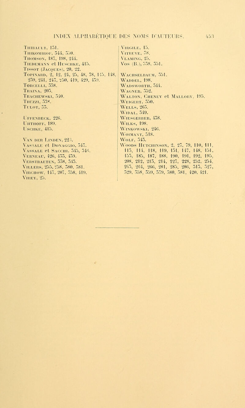 TlIIUAULT, loi. TiiiKOMinoF, 544, ô'iO. TiioMsox, 187, lus, tiU. TiEDEMANN Cl IIl'SCIIKE, 41). TrssoT (Jacques), '20, 22. ToPiNAUD, 2, 12, 24, 25, 4S, 78. 1^5 259, 241, 247, i'50, 419, 429. 45!). torcelli. 358. Traîna. 205. TRACIlEWPKr. 5i0. Truzzi, 55^. TuLOT, 55. UFFENnECIv, 226. UllTflOFF, 189. USCIIKE, 415. Van der Linden, 223. Vassale et Donaggio, 547. Vassale et Sacchi, 545, 54(i. Verneau, 426, 455, 450. Verstraeten, 558, 545. Villers, 255, ?58, 580, 581. ViRCiiow, 147. 207. .558. ilO. Vire Y, 25. 118. Virgile, 15. VlTIiUVE, 5S. X'laming, 25. Vos (B.), 558. 551. Waciiselral M, 551. Waddel, 198. Wadsworth, 544. Wagner, 552. Walton, Cheney et Mallory. 195. Weigert, 550. Wells, 265. Widal. 549. Wiesgerrer, 458. WlLKS, 198. WiNKOWSKI, 240. WOIMANT, 518. WoLF, 545. Woods Hutciiinson, 2, 27, 79, 110, 111. 115, 11 i, 118, 119, 151, 147, 148, 151^ 155, 185, 187, 188, 190, 191, 192, 195, 208, 212, 215, 214, 227, 228, 2.52, 254, 265, 264, 266, 281. 285, 286. 515, 527, .529. 558, 559, 579. .580. .58], 420, 421.