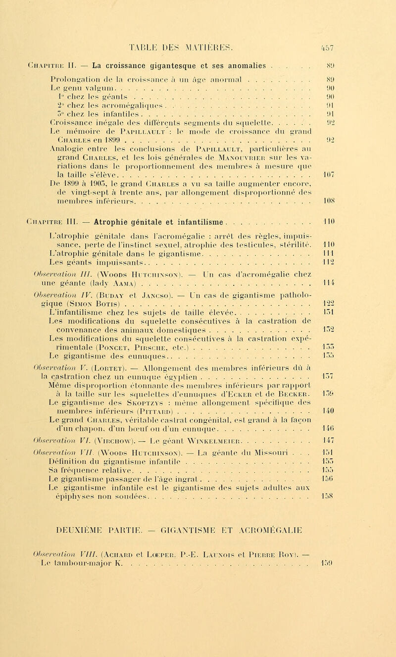 Chapitre II. — La croissance gigantesque et ses anomalies Si) Proloni^ation de la croii^s;ancc à un agi» aiionnal 89 Le genu valgum 1)0 1° chez les géants !)0 2 chez les acromégaliques ill 5° chez les inlanliles Ul Croissance inégale des différcnls segments du squelette '.)2 Le mémoire de Papillault : le mode de croissance du grand Charles en 1899 02 Analogie entre les conclusions de Papillault, particulières au grand Charles, et les lois générales de Manouvrier sur les va- riations dans le propoi'lionnement des membres à mesure que la taille s'élève 107 De 1899 à 1905, le grand Charles a vu sa taille augmenter encore, de vingt-sept à trente ans, par allongement disproportionné des membres inférieurs 108 Chapitre III. — Atrophie génitale et infantilisme 110 L'atrophie génitale dans l'acromégalie : arrêt des règles, impuis- sance, perte de l'instinct sexuel, atrophie des testicules, stérilité. 110 L'atrophie génitale dans le gigantisme 111 Les géants impuissants 112 Observation III. (Woods Hutchinson). — Un cas d'acromégalie chez une géante (lady Aama) 114 Observation IV. (Buday et Jancso). — Un cas de gigantisme patholo- gique (Simon Botis) 122 L'infantilisme chez les sujets de taille élevée 151 Les modifications du squelette consécutives à la castration de convenance des animaux domestiques 152 Les modifications du squelette consécutives à la castration expé- rimentale (Poncet, Pirsche, etc.) 155 Le gigantisme des eunuques 155 Observation V. (Lortet). — Allongement des membres inférieurs dû à la castration chez un eunuque égy})tien 157 Même disproportion étonnante des membres inférieurs par rapport à la taille sur les squelettes d'eunuques d'EcKER et de Becker. 159 Le gigantisme des Skoptzys : même allongement spécifique des membres inférieurs (Pittard) 140 Le grand Charles, vérital)le castrat congénital, est grand à la façon d'un chapon, d'un bœuf ou d'un eunuque 146 Observation VI. (Virchow). — Le géant Winkelmeier 147 Observation VII. (Woods Hutchinson). — La géante du Missouri . . . 151 Définition du gigantisme infantile 155 Sa fréquence relative 155 Le gigantisme passager de l'âge ingrat 150 Le gigantisme infantile est le gigantisme des sujets adultes aux épiphyses non soudées 158 DEUXIÈME PARTIE. — GIGANTISME ET ACROMÉGALIE Observation VllI. (Achard et Loeper. P.-E. Lauxois et Pierre I'ov Le tambour-major K