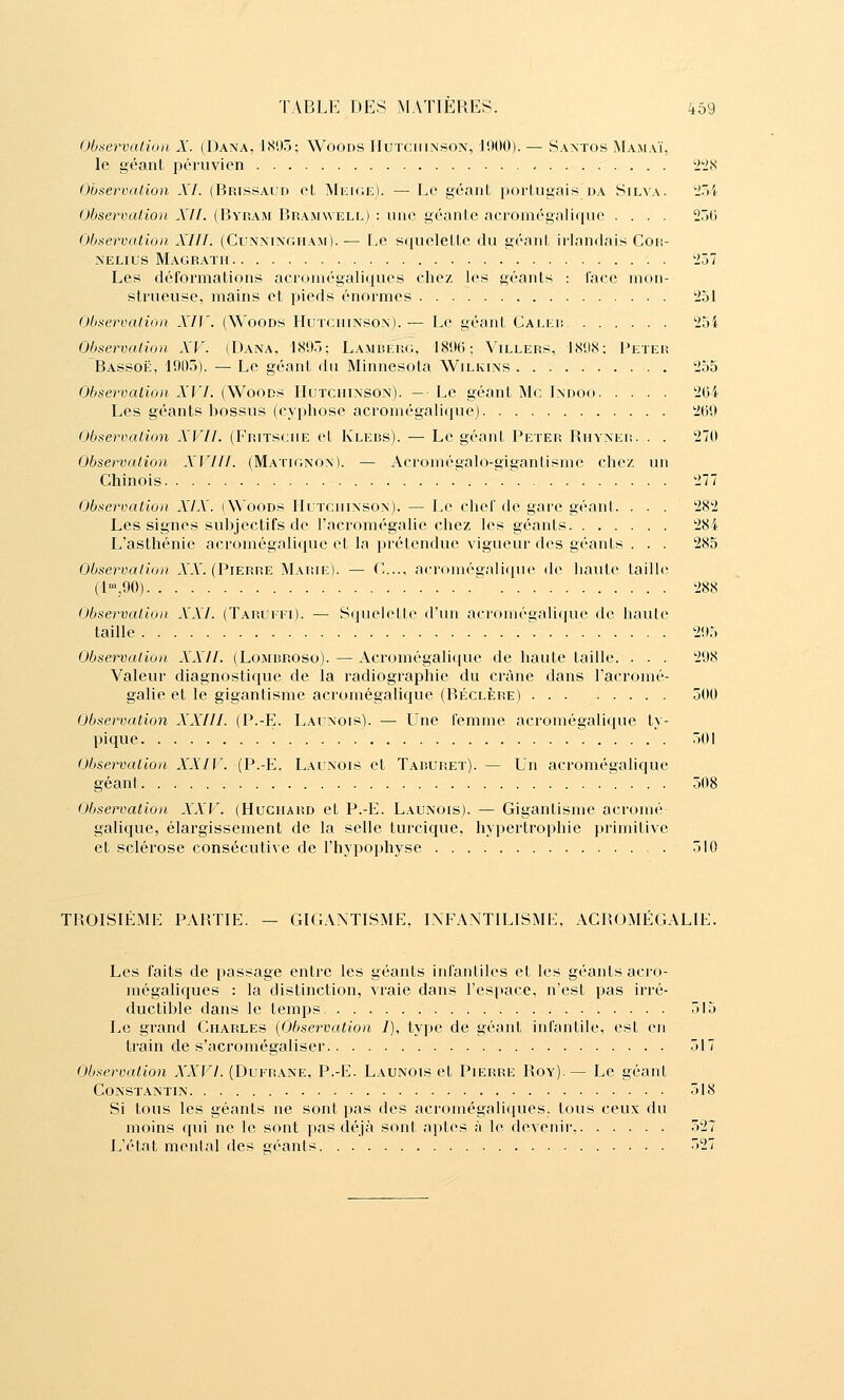 Oùtiervalioii X. (Dana, ISUô; Woods Huïciiinson, 11)00). — Santos ÎNIamaï, le géant péruvien 'i'-iS (ïbservalion XL (Brissaiid oL MiiiOE). — Le géant portugais da Silva. tiôi 0/jservaiio)i Xll. (Byram Bramwell) : une géante acromégaliqne .... 25G Observation XIII. (Cunningham). — Le squelette du géant irlandais Con- NELius Magrath i!57 Les déformations acromégaliques chez les géants : face mon- strueuse, mains et pieds énormes '251 Observation XI]\ (Woods Huïchinso\).— Le géant Calki; 254 Observation XV. (Dana. 1895; Lamberg, 1896; Villers, 1898: Peter Bassoë, 1905). — Le géant du Minnesota Wilkins 255 Observation XVI. (Woods Hutchinson). — Le géant Me Indoo 204 Les géants bossus (cyphose acromégalique) 269 Observation XVII. (Eritscue et Klebs). — Le géant Peter Rhynei!. . . 270 Observation XVIII. (Matignon). — Acromégalo-giganlisme chez un Chinois 277 Observation XIX. (Woods IlLTcniNSON). — Le chet de gare géanl. . . . 282 Les signes subjectifs de l'acromégalie chez les géants 284 L'asthénie acromégalique et la prétendue vigueur des géants . . . 285 Observation A'A. (Pierre Marie). — C.., acromégalique de haute taille (l-,90) ^ 288 Observation XXI. (Taruitt). — Squelette d'un acr()inégaU(|ue de haule taille 295 Observation XXII. (Lombroso).—Acromégalique de haute taille. . . . 298 Valeur diagnostique de la radiographie du crâne dans l'acromé- galie et le gigantisme acromégalique (Béclère) 5tl0 Observation XXIII. (P.-E. Latnois). —• Une femme acromégalique ty- pique 501 Observation XXIV. (P.-E. Lalnois et Taburet). — Un acromégalique géant 508 Observation XXV. (Huciiard et P.-E. Launois). — Gigantisme acroiné galique, élargissement de la selle turcique, hypertrophie primitive et sclérose consécutive de l'hypophyse 510 TROISIÈME PARTIE. — GIGANTISME, INFANTILISMi:, AClîOMÉGALlE. Les faits de passage entre les géants infantiles et les géants acro- mégaliques : la distinction, vraie dans l'espace, n'est pas irré- ductible dans le temps 515 Le grand Charles {Observation /), type de géant infantile, est en train de s'acromégaliser 517 Observation XXVI. (Dufrane, P.-E. Launois et Pierre Roy).— Le géant Constantin 518 Si tous les géants ne sont pas des acromégaliques. tous ceux du moins qui ne le sont pas déjà sont aptes à le devenir, 527 L'état menlal des géants 527