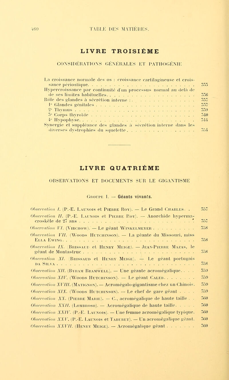 LIVRE TROISIÈME CONSIDÉRATIONS GÉNÉRALES ET PATIIOGÉNIE Ln croissance normale des os : croissance cartilagineuse et crois- sance périosUque tù Ilypercroissance par continuité d'un processus normal au delà de de ses limites habituelles ôriG Rôle des glandes à sécrétion interne : ^'57 1° Glandes génitales oô7^ 2 Thymus 5)'.) ') Corps thyroïde )40 4 llypopliyse 7>H Synergie et suppléance des glandes à sécrélion inlerne dans les diverses dystrophies du squclelle )r)4 LIVRE QUATRIEME OBSERVATIONS ET DOCUMENTS SUR LE GIGANTISME Groupe I. — Géants vivants. Observation 1. (P.-E. Lauxois et Pierre Roy). — Le Grand Charles. . 557 Observation IL (P.-E. Launois et Pierre Roy). — Anorchide hyperma- croskèle de 27 ans ' o57 Observation VI. (Vircuow). —Le géant Wi^îkelmeyer 558 Observation VIL (Woods Hutchinson). — La géante du Missouri, miss Ella Ewing 558 Observation IX. (Brissaud et Henry Meige). — Jean-Pierre Mazas, le géant de Montastruc 558 Observation XL (Brissaud et Henry Meige). — Le géant portugais DA SiLVA 558 Oljservalion XII. (Byram Bramwell). — Une géante acromégalique. . . . 551) Observation XIV. (Woods Hutchinson). — Le géant Caler 559 Observation XVIIL (Matignon). — Acromégalo-gigantisme chez un Chinois. 559 Observation XIX. (Woods Hutchinson). — Le chef de gare géant .... 559 Observation XX. (Pierre Marie). — C, acromégali(iue de haute taille . . .500 Observation XXII. (Lombroso). — Acromégalique de haute taille 500 Observation XXIV. (P.-E. Launois). — Une femme acromégalique typique. 500 Observation XXV. (P.-E. Launois et Taburet). — Un acromégalique géant. 500 Observation XXVII. (Henry Meige). — Acromégalique géant 500