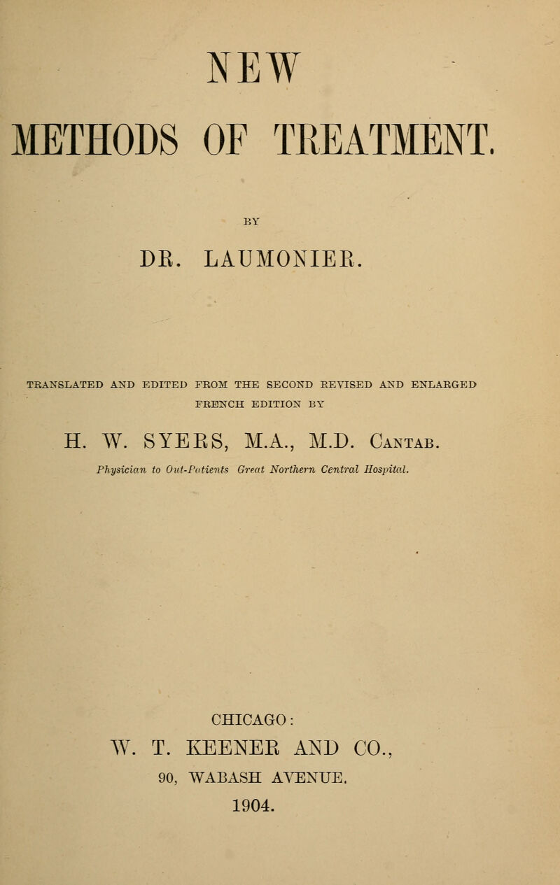 METHODS OF TREATMENT. BY DE. LAUMONIEE TRANSLATED AND EDITED FROM THE SECOND REVISED AND ENLARGED FRENCH EDITION BY H. W. SYEES, M.A., M.D. Cantab. Physician to Out-Patients Great Northern Central Hospital. CHICAGO: W. T. I05ENEK AND CO., 90, WABASH A^^NUE. 1904.