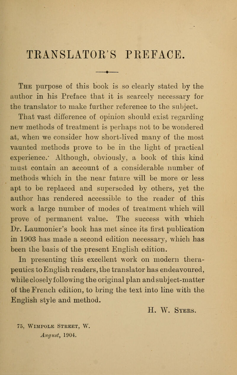 TEANSLATOR'S PREFACE, The purpose of this book is so clearly stated by the author in his Preface that it is scarcely necessary for the translator to make further reference to the subject. That vast difference of opinion should exist regarding new methods of treatment is perhaps not to be wondered at, when we consider how short-lived many of the most vaunted methods prove to be in the light of practical experience.' Although, obviously, a book of this kind must contain an account of a considerable number of methods which in the near future will be more or less apt to be replaced and superseded by others, yet the author has rendered accessible to the reader of this work a large number of modes of treatment which will prove of permanent value. The success with which Dr. Laumonier's book has met since its first publication in 1903 has made a second edition necessary, which has been the basis of the present English edition. In presenting this excellent work on modern thera- peutics to English readers, the translator has endeavoured, while closely following the original plan and subject-matter of the French edition, to bring the text into line with the English style and method. H. W. Syers. 75, WiMPOLE Street, W. Ait (J lid, 1901.