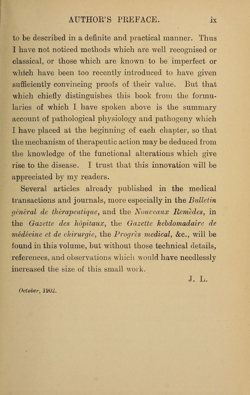 to be described in a definite and practical manner. Thus I have not noticed methods which are well recognised or classical, or those which are known to be imperfect or which have been too recently introduced to have given sufficiently convincing proofs of their value. But that which chiefly distinguishes this book from the formu- laries of which I have spoken above is the summary account of pathological physiology and pathogeny which I have placed at the beginning of each chapter, so that the mechanism of therapeutic action may be deduced from the knowledge of the functional alterations which give rise to the disease. I trust that this innovation will be appreciated by my readers. Several articles alread};^ published in the medical transactions and journals, more especially in the Bulletin general de therapeutiqae, and the Noiiveaux Remedes, in the Gazette des hopitaux, the Gazette hebdomadaire de medeciue et de cJiirurgie, the Progres medical, &c., will be found in this volume, but without those technical details, references, and observations which would have needlessly increased the size of this small work. J. L. October, 1902.