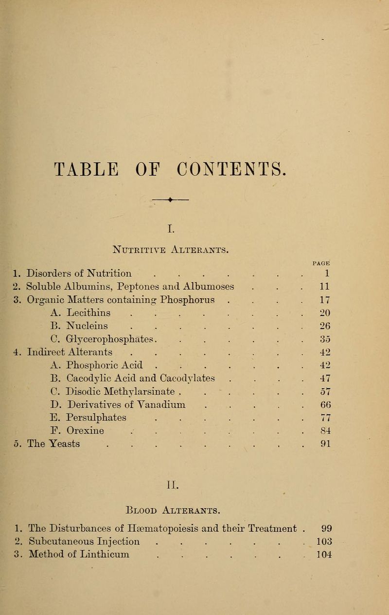 TABLE OF CONTENTS Nutritive xIlterants. PAGE 1. Disorders of Nutrition 1 2. Soluble Albumins, Peptones and Albumoses 11 3. Organic Matters containing Phosphorus 17 A. Lecithins ..... 20 B. Nucleins .... 26 C. Glycerophosphates. 35 4. Indirect Alterants .... 42 A. Phosphoric Acid . 42 B. Cacodylic Acid and Cacodvlates 47 C. Disodic Methylarsinate . 57 D. Derivatives of Yanadium 66 E. Persulphates 77 F. Orexine .... 84 5. The Yeasts . 91 II. Blood Alterants. 1. The Disturbances of Hcematopoiesis and their Treatment . 99 2. Subcutaneous Injection . . . . . . .103 3. Method of Linthicum 104