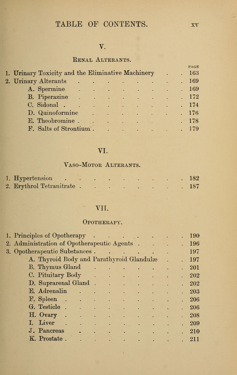 V. Eenal Alterants. PAGE 1. Urinary Toxicity and the Eliminative Machinery . .163 2. Urinary Alterants 169 A. Spermine 169 B. Piperazine 172 C. Sidonal 174 D. Quinoformine 176 E. Theobromine .178 F. Salts of Strontium 179 VI. Vaso-Motor Alterants. 1. Hypertension . .182 2. Erythrol Tetranifcrate 187 VII. Opotherapy. 1. Principles of Opotherapy 190 2. Administration of Opotherapeutic Agents . . . .196 3. Opotherapeutic Substances . . . . . . 197 A. Thyroid Body and Parath^-roid Grlandulee . .197 B. Thymus Gland 201 C. Pituitary Body 202 D. Suprarenal Grland 202 E. Adrenalin 203 F. Spleen 206 0. Testicle 206 H. Ovary . 208 1. Liver 209 J. Pancreas 210 K. Prostate 211