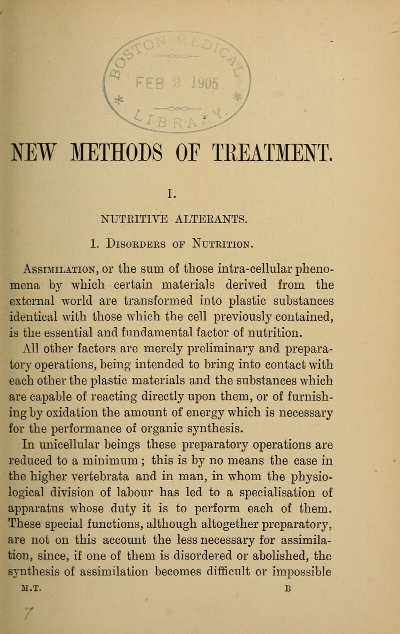 NUTEITIVE ALTERANTS. 1. Disorders of Nutrition, Assimilation, or the sum of those intra-ceUular pheno- mena by which certam materials derived from the external world are transformed into plastic substances identical with those which the cell previously contained, is the essential and fundamental factor of nutrition. All other factors are merely preliminary and prepara- tory operations, being intended to bring into contact with each other the plastic materials and the substances which are capable of reacting directly upon them, or of furnish- ing by oxidation the amount of energy which is necessary for the performance of organic synthesis. In unicellular beings these preparatory operations are reduced to a minimum; this is by no means the case in the higher vertebrata and in man, in whom the physio- logical division of labour has led to a specialisation of apparatus whose duty it is to perform each of them. These special functions, although altogether preparatory, are not on this account the less necessary for assimila- tion, since, if one of them is disordered or abolished, the synthesis of assimilation becomes difficult or impossible m.t. b 7
