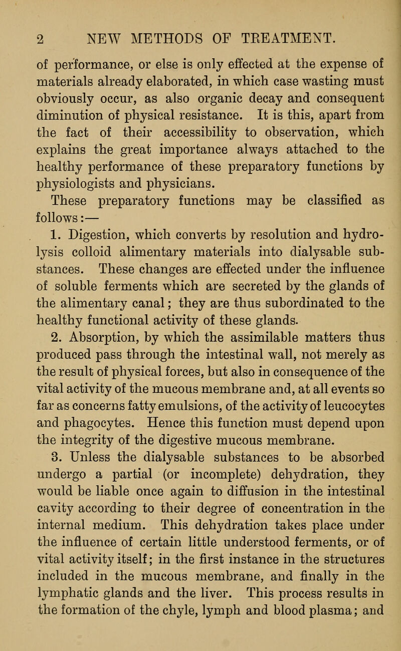 of performance, or else is only effected at the expense of materials already elaborated, in which case wasting must obviously occur, as also organic decay and consequent diminution of physical resistance. It is this, apart from the fact of their accessibility to observation, which explains the great importance always attached to the healthy performance of these preparatory functions by physiologists and physicians. These preparatory functions may be classified as follows:— 1. Digestion, which converts by resolution and hydro- lysis colloid alimentary materials into dialysable sub- stances. These changes are effected under the influence of soluble ferments which are secreted by the glands of the alimentary canal; they are thus subordinated to the healthy functional activity of these glands. 2. Absorption, by which the assimilable matters thus produced pass through the intestinal wall, not merely as the result of physical forces, but also in consequence of the vital activity of the mucous membrane and, at all events so far as concerns fatty emulsions, of the activity of leucocytes and phagocytes. Hence this function must depend upon the integrity of the digestive mucous membrane. 3. Unless the dialysable substances to be absorbed undergo a partial (or incomplete) dehydration, they would be liable once again to diffusion in the intestinal cavity according to their degree of concentration in the internal medium. This dehydration takes place under the influence of certain little understood ferments, or of vital activity itself; in the first instance in the structures included in the mucous membrane, and finally in the lymphatic glands and the liver. This process results in the formation of the chyle, lymph and blood plasma; and