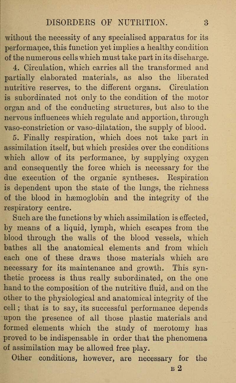 without the necessity of any specialised apparatus for its performance, this function yet implies a healthy condition of the numerous cells which must take part in its discharge. 4. Circulation, which carries all the transformed and partially elaborated materials, as also the liberated nutritive reserves, to the different organs. Circulation is subordinated not only to the condition of the motor organ and of the conducting structures, but also to the nervous influences which regulate and apportion, through vaso-constriction or vaso-dilatation, the supply of blood. 5. Finally respiration, which does not take part in assimilation itself, but which presides over the conditions which allow of its performance, by supplying oxygen and consequently the force which is necessary for the due execution of the organic syntheses. Eespiration is dependent upon the state of the lungs, the richness of the blood in h£emoglobin and the integrity of the respiratory centre. Such are the functions by which assimilation is effected, by means of a liquid, lymph, which escapes from the blood through the walls of the blood vessels, which bathes all the anatomical elements and from which each one of these draws those materials which are necessary for its maintenance and growth. This syn- thetic process is thus really subordinated, on the one hand to the composition of the nutritive fluid, and on the other to the physiological and anatomical integrity of the cell; that is to say, its successful performance depends upon the presence of all those plastic materials and formed elements which the study of merotomy has proved to be indispensable in order that the phenomena of assimilation may be allowed free play. Other conditions, however, are necessary for the b2