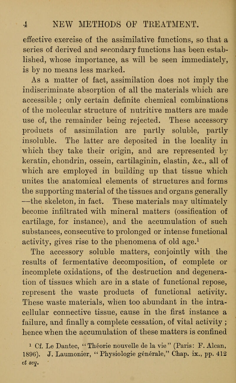 effective exercise of the assimilative functions, so that a series of derived and secondary functions has been estab- Hshed, whose importance, as will be seen immediately, is by no means less marked. As a matter of fact, assimilation does not imply the indiscriminate absorption of all the materials which are accessible; only certain definite chemical combinations of the molecular structure of nutritive matters are made use of, the remainder being rejected. These accessory products of assimilation are partly soluble, partly insoluble. The latter are deposited in the locality in which they take their origin, and are represented by keratin, chondrin, ossein, cartilaginin, elastin, &c., all of which are employed in building up that tissue which unites the anatomical elements of structures and forms the supporting material of the tissues and organs generally —the skeleton, in fact. These materials may ultimately become infiltrated with mineral matters (ossification of cartilage, for instance), and the accumulation of such substances, consecutive to prolonged or intense functional activity, gives rise to the phenomena of old age.^ The accessory soluble matters, conjointly with the results of fermentative decomposition, of complete or incomplete oxidations, of the destruction and degenera- tion of tissues which are in a state of functional repose, represent the waste products of functional activity. These waste materials, when too abundant in the intra- cellular connective tissue, cause in the first instance a failure, and finally a complete cessation, of vital activity ; hence when the accumulation of these matters is confined 1 Cf. Le Dantec,  Theorie nouvelle de la vie (Paris: F. Alcan, 1896). J. Laumonier,  Physiologie generale, Chap, ix., pp. 412 tt se(2'