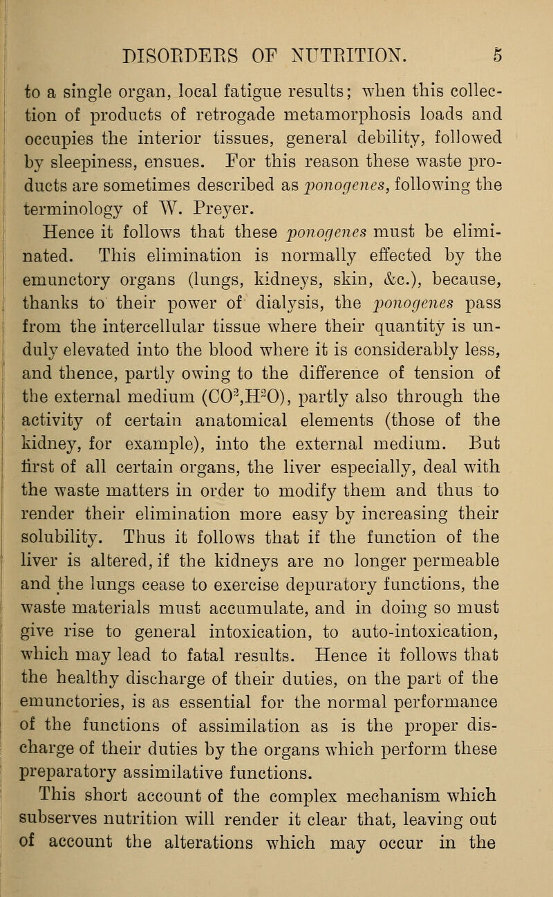 to a single organ, local fatigue results; when this collec- tion of products of retrogade metamorphosis loads and occupies the interior tissues, general debility, followed by sleepiness, ensues. For this reason these waste pro- ducts are sometimes described as fonogenes, following the terminology of W. Preyer. Hence it follows that these ponogenes must be elimi- nated. This elimination is normally effected by the emunctory organs (lungs, kidneys, skin, &c.), because, thanks to their power of dialysis, the ponogenes pass from the intercellular tissue where their quantity is un- duly elevated into the blood where it is considerably less, and thence, partly owing to the difference of tension of the external medium (CO^H^O), partly also through the activity of certain anatomical elements (those of the kidney, for example), into the external medium. But lirst of all certain organs, the liver especially, deal with the waste matters in order to modify them and thus to render their elimination more easy by increasing their solubility. Thus it follows that if the function of the liver is altered, if the kidneys are no longer permeable and the lungs cease to exercise depuratory functions, the waste materials must accumulate, and in doing so must give rise to general intoxication, to auto-intoxication, which may lead to fatal results. Hence it follows that the healthy discharge of their duties, on the part of the emunctories, is as essential for the normal performance of the functions of assimilation as is the proper dis- charge of their duties by the organs which perform these preparatory assimilative functions. This short account of the complex mechanism which subserves nutrition will render it clear that, leaving out of account the alterations which may occur in the