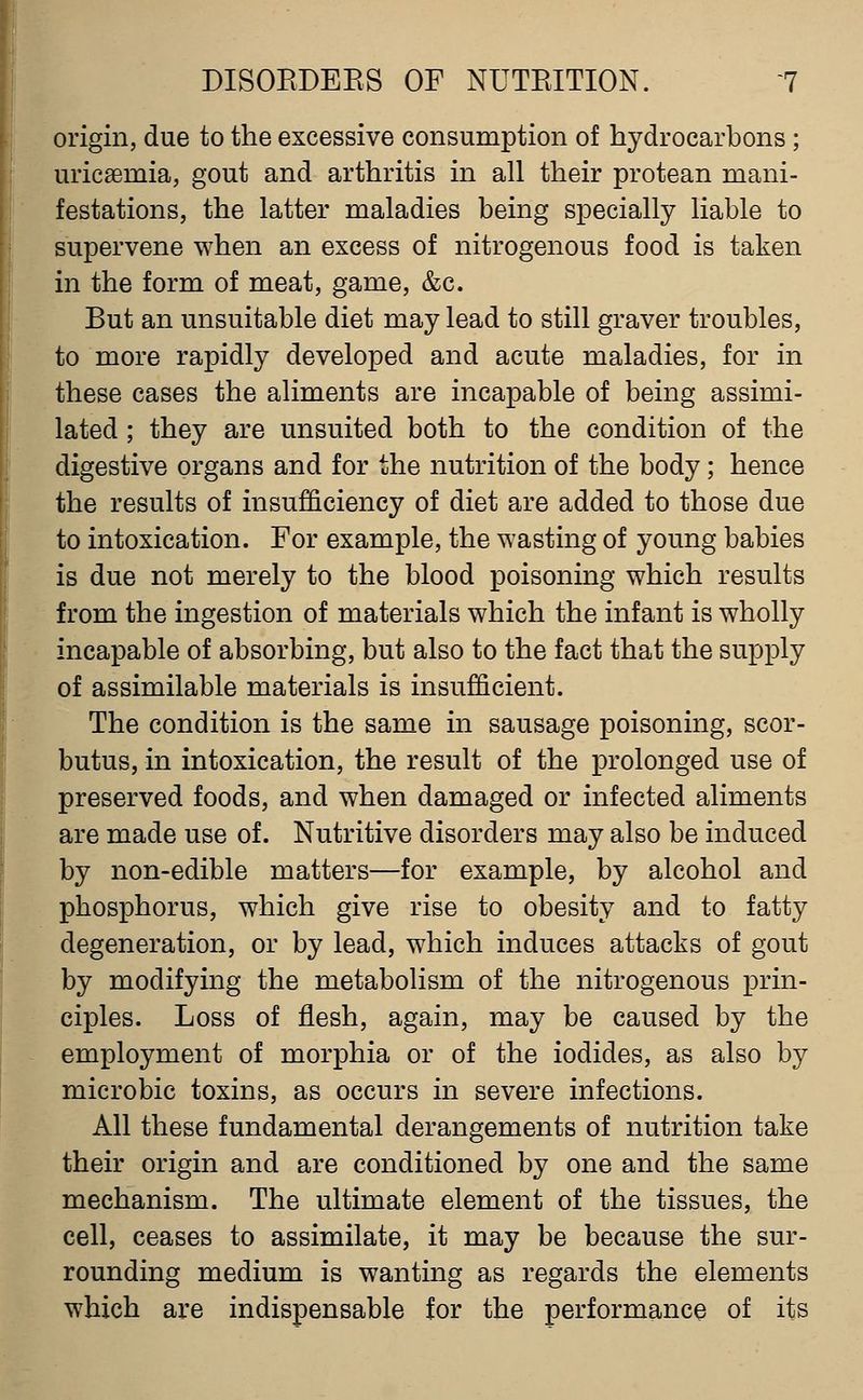 origin, due to the excessive consumption of hydrocarbons; uricaemia, gout and arthritis in all their protean mani- festations, the latter maladies being specially liable to supervene when an excess of nitrogenous food is taken in the form of meat, game, &c. But an unsuitable diet may lead to still graver troubles, to more rapidly developed and acute maladies, for in these cases the aliments are incapable of being assimi- lated ; they are unsuited both to the condition of the digestive organs and for the nutrition of the body; hence the results of insufficiency of diet are added to those due to intoxication. For example, the wasting of young babies is due not merely to the blood poisoning which results from the ingestion of materials which the infant is wholly incapable of absorbing, but also to the fact that the supply of assimilable materials is insufficient. The condition is the same in sausage poisoning, scor- butus, in intoxication, the result of the prolonged use of preserved foods, and when damaged or infected aliments are made use of. Nutritive disorders may also be induced by non-edible matters—for example, by alcohol and phosphorus, which give rise to obesity and to fatty degeneration, or by lead, which induces attacks of gout by modifying the metabolism of the nitrogenous prin- ciples. Loss of flesh, again, may be caused by the employment of morphia or of the iodides, as also by microbic toxins, as occurs in severe infections. All these fundamental derangements of nutrition take their origin and are conditioned by one and the same mechanism. The ultimate element of the tissues, the cell, ceases to assimilate, it may be because the sur- rounding medium is wanting as regards the elements which are indispensable for the performance of its