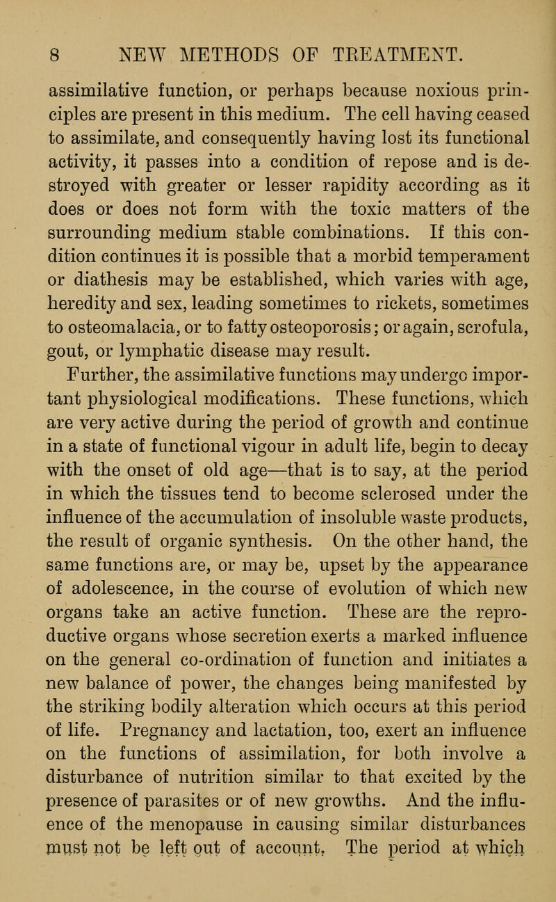 assimilative function, or perhaps because noxious prin- ciples are present in this medium. The cell having ceased to assimilate, and consequently having lost its functional activity, it passes into a condition of repose and is de- stroyed with greater or lesser rapidity according as it does or does not form with the toxic matters of the surrounding medium stable combinations. If this con- dition continues it is possible that a morbid temperament or diathesis may be established, which varies with age, heredity and sex, leading sometimes to rickets, sometimes to osteomalacia, or to fatty osteoporosis; or again, scrofula, gout, or lymphatic disease may result. Further, the assimilative functions may undergo impor- tant physiological modifications. These functions, which are very active during the period of growth and continue in a state of functional vigour in adult life, begin to decay with the onset of old age—that is to say, at the period in which the tissues tend to become sclerosed under the influence of the accumulation of insoluble waste products, the result of organic synthesis. On the other hand, the same functions are, or may be, upset by the appearance of adolescence, in the course of evolution of which new organs take an active function. These are the repro- ductive organs whose secretion exerts a marked influence on the general co-ordination of function and initiates a new balance of power, the changes being manifested by the striking bodily alteration which occurs at this period of life. Pregnancy and lactation, too, exert an influence on the functions of assimilation, for both involve a disturbance of nutrition similar to that excited by the presence of parasites or of new growths. And the influ- ence of the menopause in causing similar disturbances must not be left out of account. The period at which