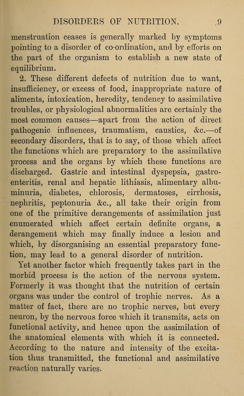 menstruation ceases is generally marked by symptoms pointing to a disorder of co-ordination, and by efforts on the part of the organism to establish a new state of equilibrium. 2. These different defects of nutrition due to want, insufficiency, or excess of food, inapjpropriate nature of aliments, intoxication, heredity, tendency to assimilative troubles, or physiological abnormalities are certainly the most common causes—apart from the action of direct pathogenic influences, traumatism, caustics, &c.—of secondary disorders, that is to say, of those which affect the functions which are preparatory to the assimilative process and the organs by which these functions are discharged. Gastric and intestinal dyspepsia, gastro- enteritis, renal and hepatic lithiasis, alimentary albu- minuria, diabetes, chlorosis, dermatoses, cirrhosis, nephritis, peptonuria &c., all take their origin from one of the primitive derangements of assimilation just enumerated which affect certain definite organs, a derangement which may finally induce a lesion and which, by disorganising an essential preparatory func- tion, may lead to a general disorder of nutrition. Yet another factor which frequently takes part in the morbid process is the action of the nervous system. Formerly it was thought that the nutrition of certain organs was under the control of trophic nerves. As a matter of fact, there are no trophic nerves, but every neuron, by the nervous force which it transmits, acts on functional activity, and hence upon the assimilation of the anatomical elements with which it is connected. According to the nature and intensity of the excita- tion thus transmitted, the functional and assimilative reaction naturally varies.