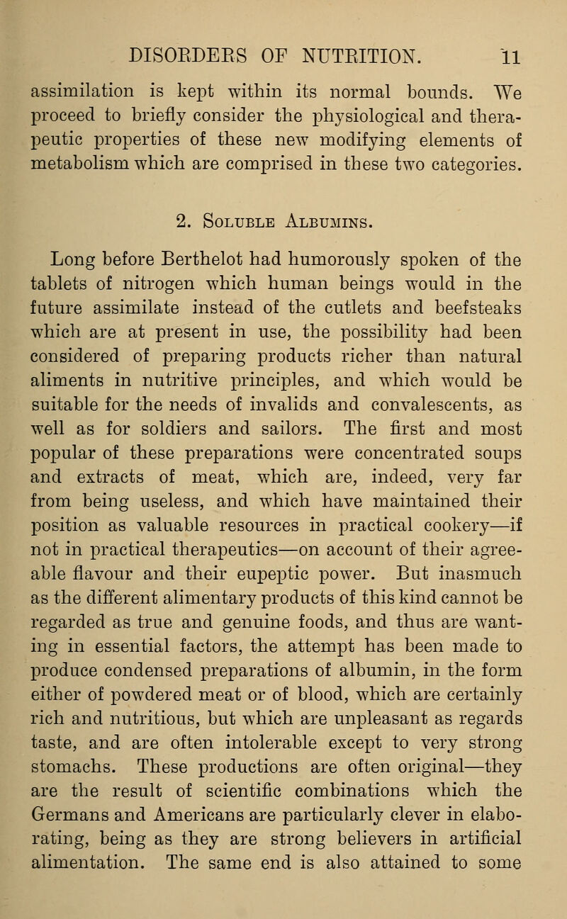 assimilation is kept within its normal bomids. We proceed to briefly consider the physiological and thera- peutic properties of these new modifying elements of metabolism which are comprised in these two categories. 2. Soluble Albumins. Long before Berthelot had humorously spoken of the tablets of nitrogen which human beings would in the future assimilate instead of the cutlets and beefsteaks which are at present in use, the possibility had been considered of preparing products richer than natural aliments in nutritive principles, and which would be suitable for the needs of invalids and convalescents, as well as for soldiers and sailors. The first and most popular of these preparations were concentrated soups and extracts of meat, which are, indeed, very far from being useless, and which have maintained their position as valuable resources in practical cookery—if not in practical therapeutics—on account of their agree- able flavour and their eupeptic power. But inasmuch as the different alimentary products of this kind cannot be regarded as true and genuine foods, and thus are want- ing in essential factors, the attempt has been made to produce condensed preparations of albumin, in the form either of powdered meat or of blood, which are certainly rich and nutritious, but which are unpleasant as regards taste, and are often intolerable except to very strong stomachs. These productions are often original—they are the result of scientific combinations which the Germans and Americans are particularly clever in elabo- rating, being as they are strong believers in artificial alimentation. The same end is also attained to some