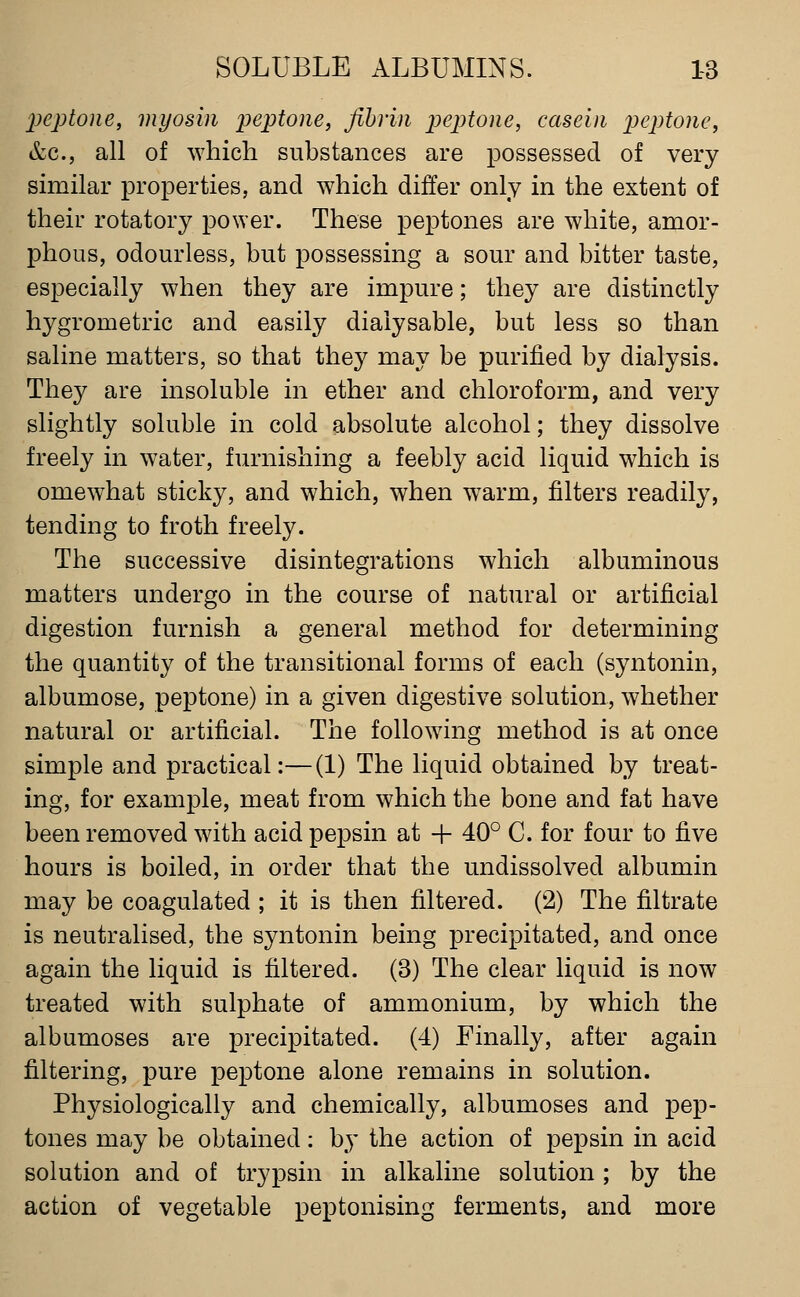 peptone, myosin peptone, fibrin peptone, casein peptone, &c., all of which substances are possessed of very similar properties, and which differ only in the extent of their rotatory po\Yer. These peptones are white, amor- phous, odourless, but possessing a sour and bitter taste, especially when they are impure; they are distinctly hygrometric and easily diaiysable, but less so than saline matters, so that they may be purified by dialysis. They are insoluble in ether and chloroform, and very slightly soluble in cold absolute alcohol; they dissolve freely in water, furnishing a feebly acid liquid which is omewhat sticky, and which, when warm, filters readily, tending to froth freely. The successive disintegrations which albuminous matters undergo in the course of natural or artificial digestion furnish a general method for determining the quantity of the transitional forms of each (syntonin, albumose, peptone) in a given digestive solution, whether natural or artificial. The following method is at once simple and practical:—(1) The liquid obtained by treat- ing, for example, meat from which the bone and fat have been removed with acid pepsin at + 40° C. for four to five hours is boiled, in order that the undissolved albumin may be coagulated ; it is then filtered. (2) The filtrate is neutralised, the syntonin being precipitated, and once again the liquid is filtered. (3) The clear liquid is now treated with sulphate of ammonium, by which the albumoses are precipitated. (4) Finally, after again filtering, pure peptone alone remains in solution. Physiologically and chemically, albumoses and pep- tones may be obtained: by the action of pepsin in acid solution and of trypsin in alkaline solution; by the action of vegetable peptonising ferments, and more
