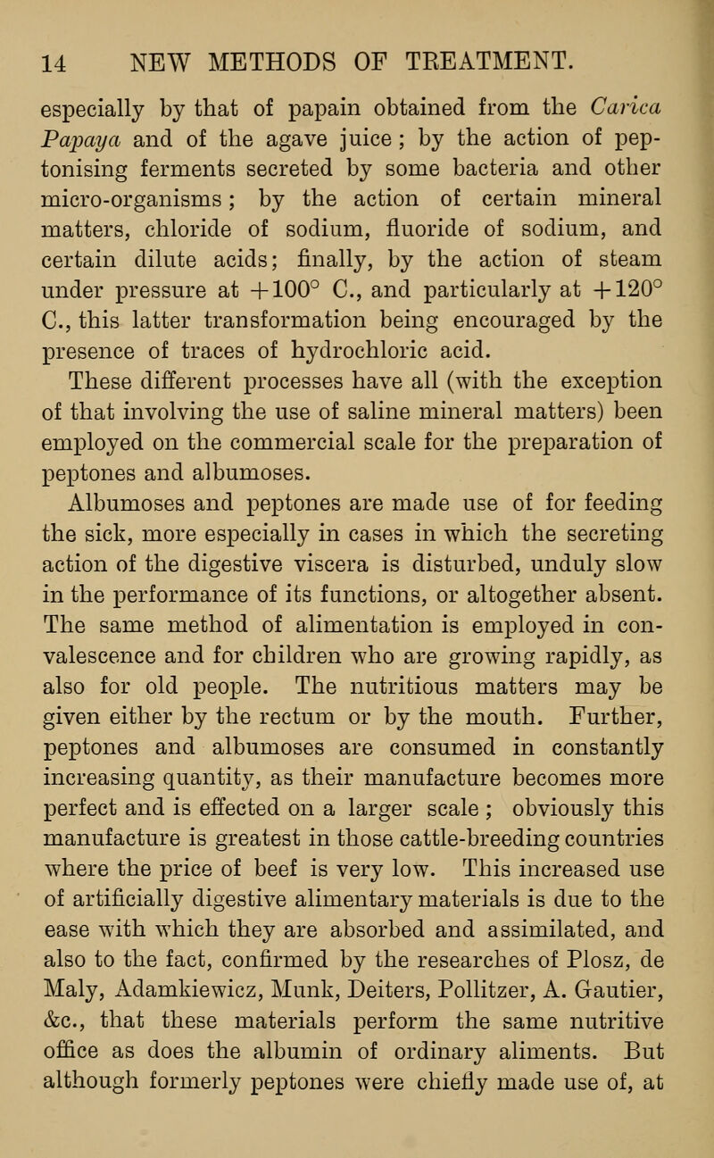 especially by that of papain obtained from the Carica Papaya and of the agave juice ; by the action of pep- tonising ferments secreted by some bacteria and other micro-organisms; by the action of certain mineral matters, chloride of sodium, fluoride of sodium, and certain dilute acids; finally, by the action of steam under pressure at +100° C, and particularly at +120° C, this latter transformation being encouraged by the presence of traces of hydrochloric acid. These different processes have all (with the exception of that involving the use of saline mineral matters) been employed on the commercial scale for the preparation of peptones and albumoses. Albumoses and peptones are made use of for feeding the sick, more especially in cases in which the secreting action of the digestive viscera is disturbed, unduly slow in the performance of its functions, or altogether absent. The same method of alimentation is employed in con- valescence and for children who are growing rapidly, as also for old people. The nutritious matters may be given either by the rectum or by the mouth. Further, peptones and albumoses are consumed in constantly increasing quantity, as their manufacture becomes more perfect and is effected on a larger scale ; obviously this manufacture is greatest in those cattle-breeding countries where the price of beef is very low. This increased use of artificially digestive alimentary materials is due to the ease with which they are absorbed and assimilated, and also to the fact, confirmed by the researches of Plosz, de Maly, Adamkiewicz, Munk, Deiters, Pollitzer, A. Gautier, &c., that these materials perform the same nutritive office as does the albumin of ordinary aliments. But although formerly peptones were chiefly made use of, at