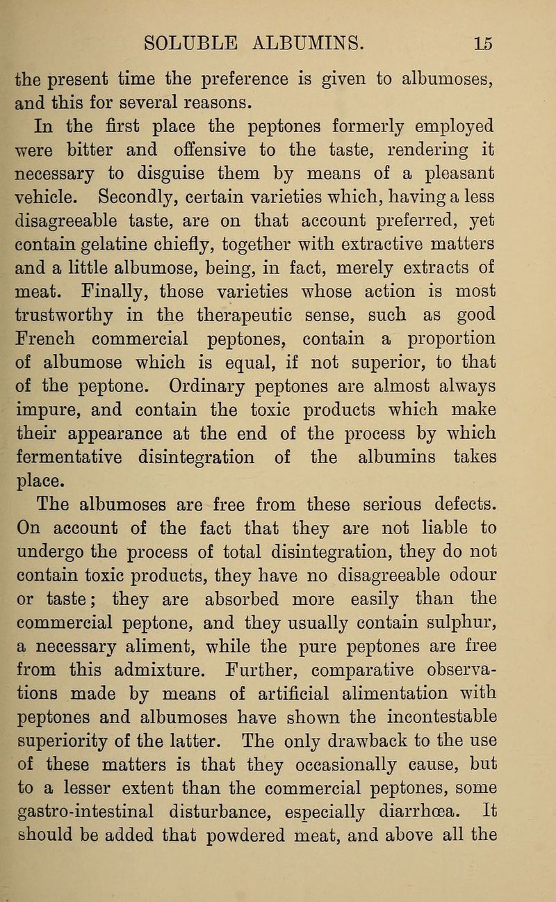 the present time the preference is given to albumoses, and this for several reasons. In the first place the peptones formerly employed were bitter and offensive to the taste, rendering it necessary to disguise them by means of a pleasant vehicle. Secondly, certain varieties which, having a less disagreeable taste, are on that account preferred, yet contain gelatine chiefly, together with extractive matters and a little albumose, being, in fact, merely extracts of meat. Finally, those varieties whose action is most trustworthy in the therapeutic sense, such as good French commercial peptones, contain a proportion of albumose which is equal, if not superior, to that of the peptone. Ordinary peptones are almost always impure, and contain the toxic products which make their appearance at the end of the process by which fermentative disintegration of the albumins takes place. The albumoses are free from these serious defects. On account of the fact that they are not liable to undergo the process of total disintegration, they do not contain toxic products, they have no disagreeable odour or taste; they are absorbed more easily than the commercial peptone, and they usually contain sulphur, a necessary aliment, while the pure peptones are free from this admixture. Further, comparative observa- tions made by means of artificial alimentation with peptones and albumoses have shown the incontestable superiority of the latter. The only drawback to the use of these matters is that they occasionally cause, but to a lesser extent than the commercial peptones, some gastro-intestinal disturbance, especially diarrhoea. It should be added that powdered meat, and above all the