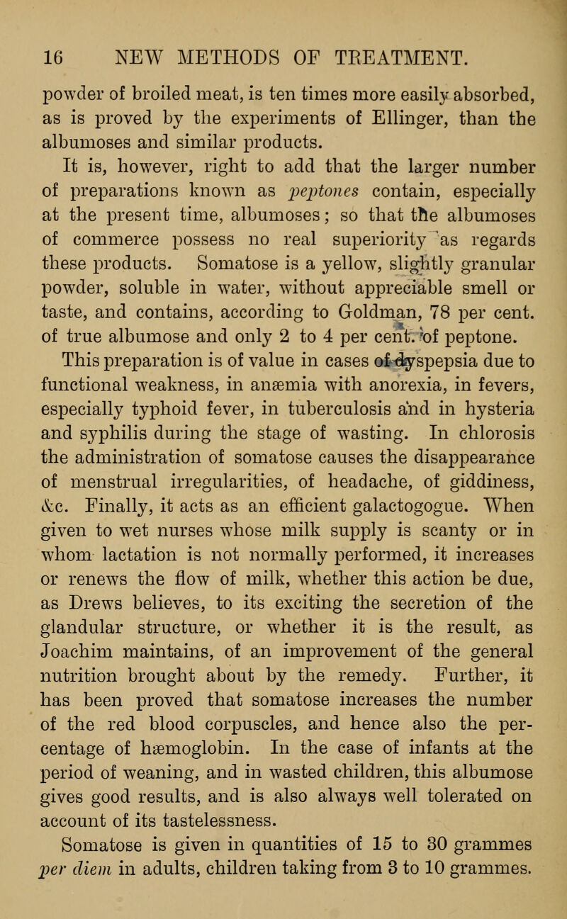 powder of broiled meat, is ten times more easily absorbed, as is proved by the experiments of Ellinger, than the albumoses and similar products. It is, however, right to add that the larger number of preparations known as ])eptones contain, especially at the present time, albumoses; so that the albumoses of commerce possess no real superiority 'as regards these products. Somatose is a yellow, slightly granular powder, soluble in water, without appreciable smell or taste, and contains, according to Goldman, 78 per cent, of true albumose and only 2 to 4 per cent, hi peptone. This preparation is of value in cases ot-dgrspepsia due to functional weakness, in anaemia with anorexia, in fevers, especially typhoid fever, in tuberculosis and in hysteria and syphilis during the stage of w^asting. In chlorosis the administration of somatose causes the disappearance of menstrual irregularities, of headache, of giddiness, &c. Finally, it acts as an efficient galactogogue. When given to w^et nurses w^hose milk supply is scanty or in whom lactation is not normally performed, it increases or renews the flow of milk, w^hether this action be due, as Drews believes, to its exciting the secretion of the glandular structure, or whether it is the result, as Joachim maintains, of an improvement of the general nutrition brought about by the remedy. Further, it has been proved that somatose increases the number of the red blood corpuscles, and hence also the per- centage of haemoglobin. In the case of infants at the period of weaning, and in wasted children, this albumose gives good results, and is also always w^ell tolerated on account of its tastelessness. Somatose is given in quantities of 15 to 30 grammes IKV diem in adults, children taking from 3 to 10 grammes.