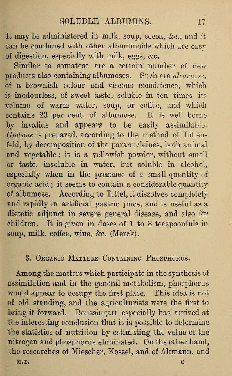 It may be administered in milk, soup, cocoa, &c., and it can be combined with other albuminoids which are easy of digestion, especially with milk, eggs, &c. Similar to somatose are a certain number of new products also containing albumoses. Such are alcarnose, of a brownish colour and viscous consistence, which is inodourless, of sweet taste, soluble in ten times its volume of warm water, soup, or coffee, and which contains 23 per cent, of albumose. It is well borne by invalids and appears to be easily assimilable. Globone is prepared, according to the method of Lilien- feld, by decomposition of the paranucleines, both animal and vegetable; it is a yellowish powder, without smell or taste, insoluble in water, but soluble in alcohol, especially when in the presence of a small quantity of organic acid; it seems to contain a considerable quantity of albumose. According to Tittel, it dissolves completely and rapidly in artificial gastric juice, and is useful as a dietetic adjunct in severe general disease, and also te children. It is given in doses of 1 to 3 teaspoonfuls in soup, milk, coffee, wine, &c. (Merck). 3. Organic Matters Containing Phosphorus. Among the matters which participate in the synthesis of assimilation and in the general metabolism, phosphorus would appear to occupy the first place. This idea is not of old standing, and the agriculturists were the first to bring it forward. Boussingart especially has arrived at the interesting conclusion that it is possible to determine the statistics of nutrition by estimating the value of the nitrogen and phosphorus eliminated. On the other hand, the researches of Miescher, Kossel, and of Altmann, and m.t. c