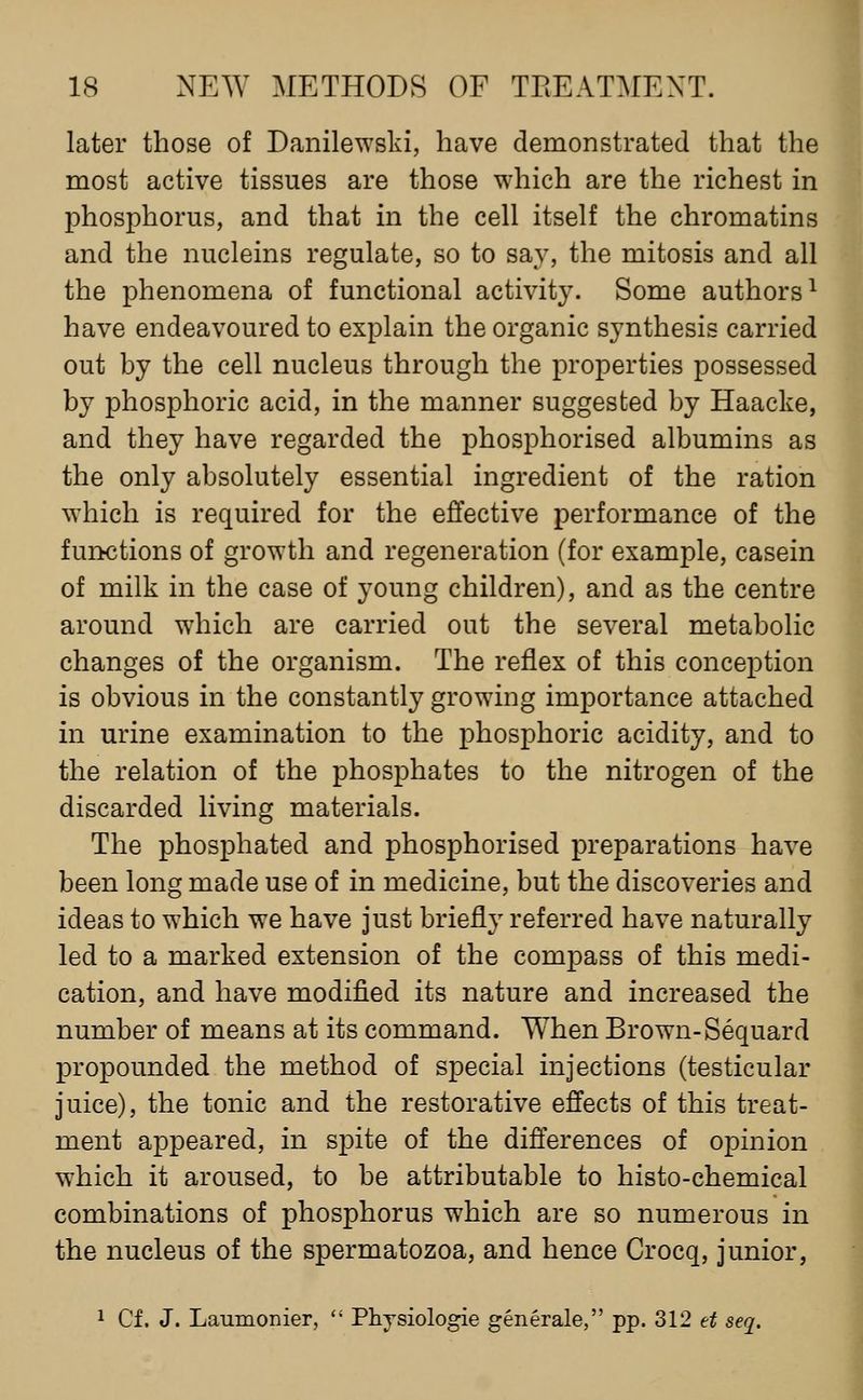 later those of Danilewski, have demonstrated that the most active tissues are those which are the richest in phosphorus, and that in the cell itself the chromatins and the nucleins regulate, so to say, the mitosis and all the phenomena of functional activity. Some authors^ have endeavoured to explain the organic synthesis carried out by the cell nucleus through the properties possessed by phosphoric acid, in the manner suggested by Haacke, and they have regarded the phosphorised albumins as the only absolutely essential ingredient of the ration which is required for the effective performance of the functions of growth and regeneration (for example, casein of milk in the case of young children), and as the centre around which are carried out the several metabolic changes of the organism. The reflex of this conception is obvious in the constantly growing importance attached in urine examination to the phosphoric acidity, and to the relation of the phosphates to the nitrogen of the discarded living materials. The phosphated and phosphorised preparations have been long made use of in medicine, but the discoveries and ideas to which we have just briefly referred have naturally led to a marked extension of the compass of this medi- cation, and have modified its nature and increased the number of means at its command. When Brown-Sequard propounded the method of special injections (testicular juice), the tonic and the restorative effects of this treat- ment appeared, in spite of the differences of opinion which it aroused, to be attributable to histo-chemical combinations of phosphorus which are so numerous in the nucleus of the spermatozoa, and hence Crocq, junior, 1 Cf. J. Laumonier, Phjsiologie generale, pp. 312 et seq.