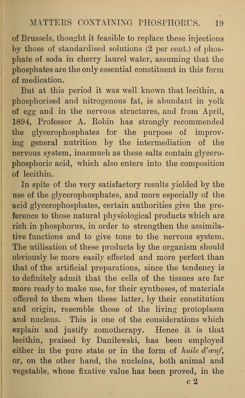 of Brussels, thouglit it feasible to replace these injections by those of standardised solutions (2 per cent.) of phos- phate of soda in cherry laurel water, assuming that the phosphates are the only essential constituent in this form of medication. But at this period it was well known that lecithin, a phosphorised and nitrogenous fat, is abundant in yolk of egg and in the nervous structures, and from April, 1894, Professor A. Piobin has strongly recommended the glycerophosphates for the purpose of improv- ing general nutrition by the intermediation of the nervous system, inasmuch as these salts contain glycero- phosphoric acid, which also enters into the composition of lecithin. In spite of the very satisfactory results yielded by the use of the glycerophosphates, and more especially of the acid glycerophosphates, certain authorities give the pre- ference to those natural physiological products which are rich in phosphorus, in order to strengthen the assimila- tive functions and to give tone to the nervous system. The utilisation of these products by the organism should obviously be more easily effected and more perfect than that of the artificial preparations, since the tendency is to definitely admit that the cells of the tissues are far more ready to make use, for their syntheses, of materials offered to them when these latter, by their constitution and origin, resemble those of the living protoplasm and nucleus. This is one of the considerations which explain and justify zomotherapy. Hence it is that lecithin, praised by Danilewski, has been employed either in the pure state or in the form of hiiile cVoeuf, or, on the other hand, the nucleins, both animal and vegetable, whose fixative value has been proved, in the c2