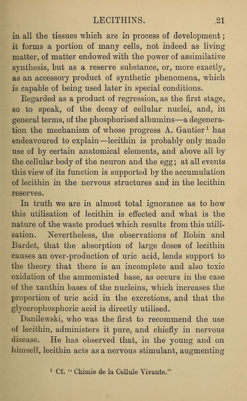 in all the tissues which are in process of development; it forms a portion of many cells, not indeed as living matter, of matter endowed with the power of assimilative synthesis, but as a reserve substance, or, more exactly, as an accessory product of synthetic phenomena, which is capable of being used later in special conditions. Regarded as a product of regression, as the first stage, so to speak, of the decay of cellular nuclei, and, in general terms, of the phosphorised albumins—a degenera- tion the mechanism of whose progress A. Gautier^ has endeavoured to explain—lecithin is probably only made use of by certain anatomical elements, and above all by the cellular body of the neuron and the egg; at all events this view of its function is supported by the accumulation of lecithin in the nervous structures and in the lecithin reserves. In truth we are in almost total ignorance as to how this utilisation of lecithin is effected and what is the nature of the waste product which results from this utili- sation. Nevertheless, the observations of Robin and Bardet, that the absorption of large doses of lecithin causes an over-production of uric acid, lends support to the theory that there is an incomplete and also toxic oxidation of the ammoniated base, as occurs in the case of the xanthin bases of the nucleins, which increases the proportion of uric acid in the excretions, and that the glycerophosphoric acid is directly utilised. Danilewski, who was the first to recommend the use of lecithin, administers it pure, and chiefly in nervous disease. He has observed that, in the young and on himself, lecithin acts as a nervous stimulant, augmenting ^ Cf.  Chimie de la Cellule Vivante.