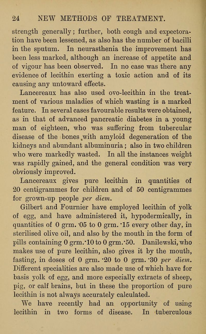 strength generally; further, both cough and expectora- tion have been lessened, as also has the number of bacilli in the sputum. In neurasthenia the improvement has been less marked, although an increase of appetite and of vigour has been observed. In no case was there any evidence of lecithin exerting a toxic action and of its causing any untoward effects. Lancereaux has also used ovo-lecithin in the treat- ment of various maladies of which wasting is a marked feature. In several cases favourable results were obtained, as in that of advanced pancreatic diabetes in a young man of eighteen, who was suffering from tubercular disease of the bones ^with amyloid degeneration of the kidneys and abundant albuminuria; also in two children who were markedly wasted. In all the instances weight was rapidly gained, and the general condition was very obviously improved. Lancereaux gives pure lecithin in quantities of 20 centigrammes for children and of 50 centigrammes for grown-up people per diem, Gilbert and Fournier have employed lecithin of yolk of egg, and have administered it, hypodermically, in quantities of 0 grm. 05 to 0 grm. '15 every other day, in sterilised olive oil, and also by the mouth in the form of pills containing 0 grm.'10 to 0 grm.'50. Danilewski, who makes use of pure lecithin, also gives it by the mouth, fasting, in doses of 0 grm. '20 to 0 grm. '30 per diem. Different specialities are also made use of which have for basis yolk of egg, and more especially extracts of sheep, pig, or calf brains, but in these the proportion of pure lecithin is not always accurately calculated. We have recently had an opportunity of using lecithin in two forms of disease. In tuberculous