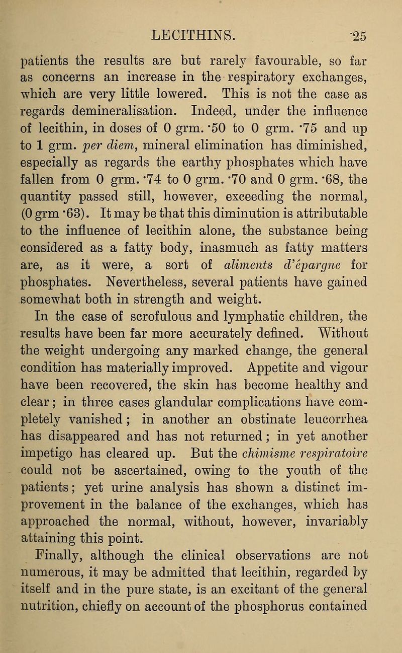 patients the results are but rarely favourable, so far as concerns an increase in the respiratory exchanges, which are very little lowered. This is not the case as regards demineralisation. Indeed, under the influence of lecithin, in doses of 0 grm. '50 to 0 grm. '75 and up to 1 grm. per diem, mineral elimination has diminished, especially as regards the earthy phosphates which have fallen from 0 grm. '74 to 0 grm. '70 and 0 grm. '68, the quantity passed still, however, exceeding the normal, (0 grm '63). It may be that this diminution is attributable to the influence of lecithin alone, the substance being considered as a fatty body, inasmuch as fatty matters are, as it were, a sort of aliments d'epargne for phosphates. Nevertheless, several patients have gained somewhat both in strength and weight. In the case of scrofulous and lymphatic children, the results have been far more accurately defined. Without the weight undergoing any marked change, the general condition has materially improved. Appetite and vigour have been recovered, the skin has become healthy and clear; in three cases glandular complications have com- pletely vanished; in another an obstinate leucorrhea has disappeared and has not returned; in yet another impetigo has cleared up. But the chimisme respiratoire could not be ascertained, owing to the youth of the patients; yet urine analysis has shown a distinct im- provement in the balance of the exchanges, which has approached the normal, without, however, invariably attaining this point. Finally, although the clinical observations are not numerous, it may be admitted that lecithin, regarded by itself and in the pure state, is an excitant of the general nutrition, chiefly on account of the phosphorus contained