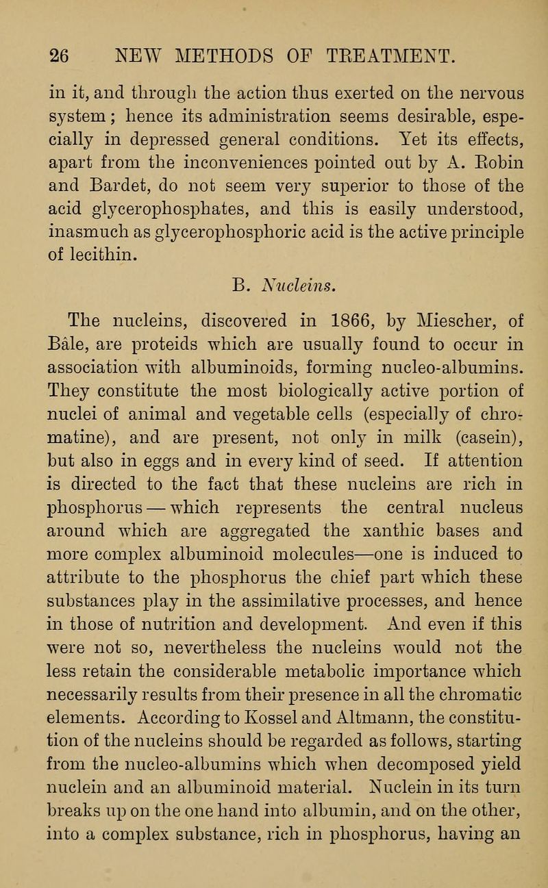 in it, and tlirougli the action thus exerted on the nervous system; hence its administration seems desirable, espe- cially in depressed general conditions. Yet its effects, apart from the inconveniences pointed out by A. Eobin and Bardet, do not seem very superior to those of the acid glycerophosphates, and this is easily understood, inasmuch as glycerophosphoric acid is the active principle of lecithin. B. Xncleins. The nucleins, discovered in 1866, by Miescher, of Bale, are proteids which are usually found to occur in association with albuminoids, forming nucleo-albumins. They constitute the most biologically active portion of nuclei of animal and vegetable cells (especially of chro- matine), and are present, not only in milk (casein), but also in eggs and in every kind of seed. If attention is directed to the fact that these nucleins are rich in phosj)horus — which represents the central nucleus around which are aggregated the xanthic bases and more complex albuminoid molecules—one is induced to attribute to the phosphorus the chief part which these substances play in the assimilative processes, and hence in those of nutrition and development. And even if this were not so, nevertheless the nucleins would not the less retain the considerable metabolic importance which necessarily results from their presence in all the chromatic elements. According to Kossel and Altmann, the constitu- tion of the nucleins should be regarded as follows, starting from the nucleo-albumins which when decomposed yield nuclein and an albuminoid material. Nuclein in its turn breaks up on the one hand into albumin, and on the other, into a complex substance, rich in phosphorus, having an