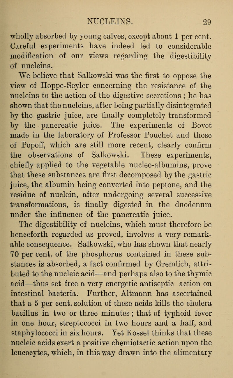 wholly absorbed by young calves, except about 1 per cent. Careful experiments have indeed led to considerable modification of our views regarding the digestibility of nucleins. We believe that Salkowski was the first to oppose the view of Hoppe-Seyler concerning the resistance of the nucleins to the action of the digestive secretions ; he has shown that the nucleins, after being partially disintegrated by the gastric juice, are finally completely transformed by the pancreatic juice. The experiments of Bovet made in the laboratory of Professor Pouchet and those of Popoff, which are still more recent, clearly confirm the observations of Salkowski. These experiments, chiefly applied to the vegetable nucleo-albumins, prove that these substances are first decomposed by the gastric juice, the albumin being converted into peptone, and the residue of nuclein, after undergoing several successive transformations, is finally digested in the duodenum under the influence of the pancreatic juice. The digestibility of nucleins, which must therefore be henceforth regarded as proved, involves a very remark- able consequence. Salkowski, who has shown that nearly 70 per cent, of the phosphorus contained in these sub- stances is absorbed, a fact confirmed by Gremlich, attri- buted to the nucleic acid—and perhaps also to the thymic acid—thus set free a very energetic antiseptic action on intestinal bacteria. Further, Altmann has ascertained that a 5 per cent, solution of these acids kills the cholera bacillus in two or three minutes; that of typhoid fever in one hour, streptococci in two hours and a half, and staphylococci in six hours. Yet Kossel thinks that these nucleic acids exert a positive chemiotactic action upon the leucocytes, which, in this way drawn into the alimentary
