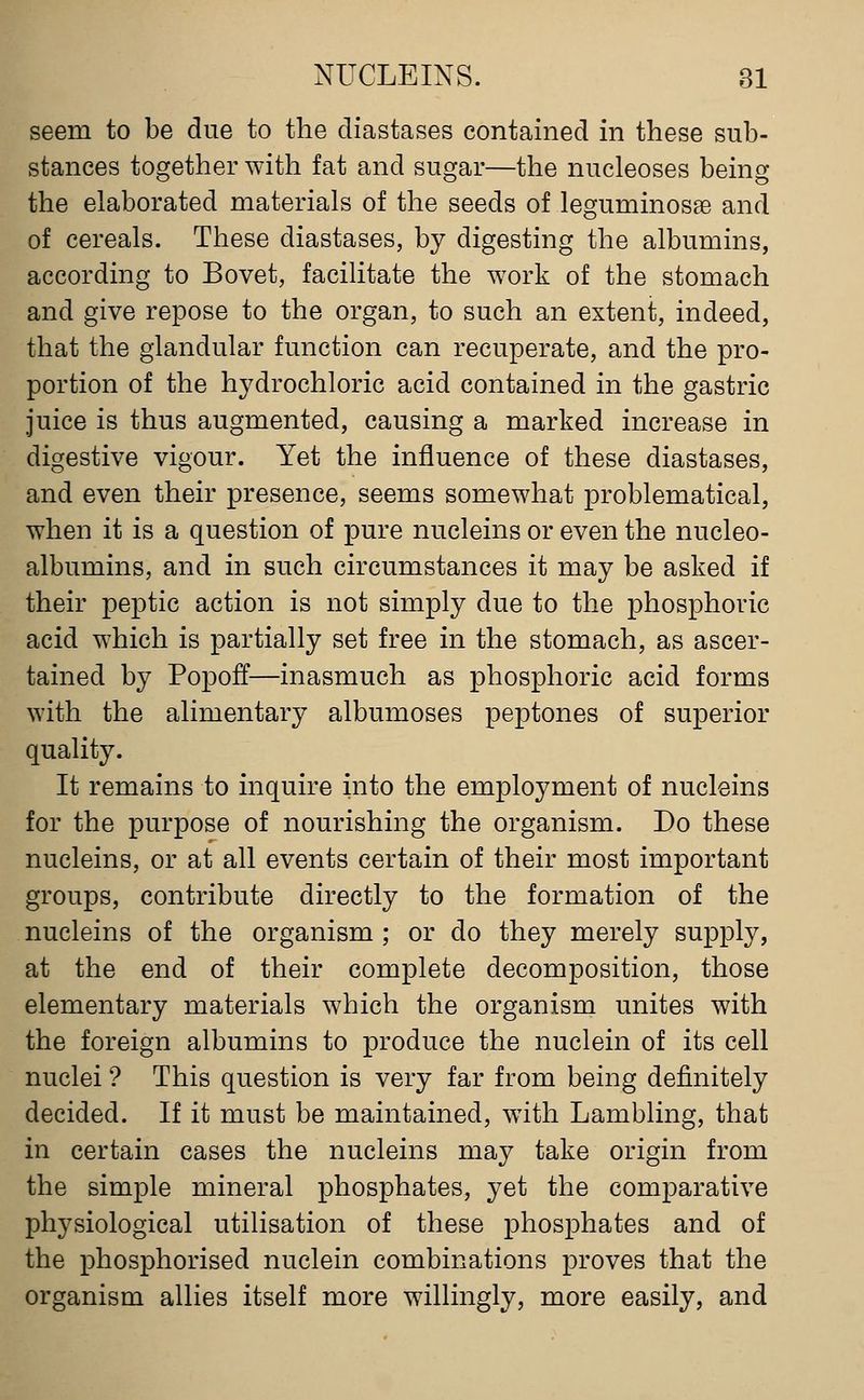 seem to be due to the diastases contained in these sub- stances together with fat and sugar—the nucleoses being the elaborated materials of the seeds of leguminosae and of cereals. These diastases, by digesting the albumins, according to Bovet, facilitate the work of the stomach and give repose to the organ, to such an extent, indeed, that the glandular function can recuperate, and the pro- portion of the hydrochloric acid contained in the gastric juice is thus augmented, causing a marked increase in digestive vigour. Yet the influence of these diastases, and even their presence, seems somewhat problematical, when it is a question of pure nucleins or even the nucleo- albumins, and in such circumstances it may be asked if their peptic action is not simply due to the phosphoric acid which is partially set free in the stomach, as ascer- tained by Popoff—inasmuch as phosphoric acid forms with the alimentary albumoses peptones of superior quality. It remains to inquire into the employment of nucleins for the purpose of nourishing the organism. Do these nucleins, or at all events certain of their most important groups, contribute directly to the formation of the nucleins of the organism ; or do they merely supply, at the end of their complete decomposition, those elementary materials which the organism unites with the foreign albumins to produce the nuclein of its cell nuclei ? This question is very far from being definitely decided. If it must be maintained, w^ith Lambling, that in certain cases the nucleins may take origin from the simple mineral phosphates, yet the comparative physiological utilisation of these phosphates and of the phosphorised nuclein combinations proves that the organism allies itself more willingly, more easily, and