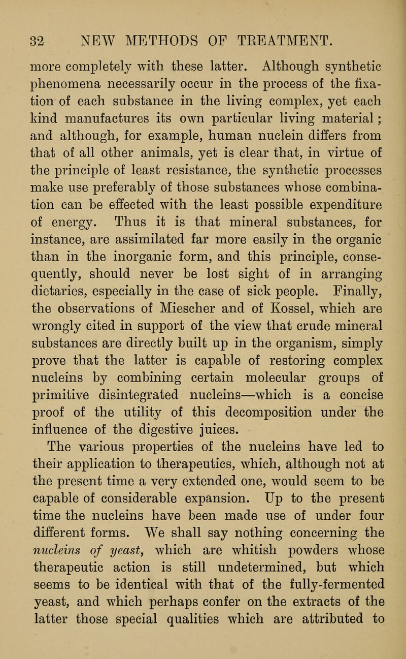 more completely with these latter. Although synthetic phenomena necessarily occur in the process of the fixa- tion of each substance in the living complex, yet each kind manufactures its own particular living material; and although, for example, human nuclein differs from that of all other animals, yet is clear that, in virtue of the principle of least resistance, the synthetic processes make use preferably of those substances whose combina- tion can be effected with the least possible expenditure of energy. Thus it is that mineral substances, for instance, are assimilated far more easily in the organic than in the inorganic form, and this principle, conse- quently, should never be lost sight of in arranging dietaries, especially in the case of sick people. Finally, the observations of Miescher and of Kossel, which are wrongly cited in support of the view that crude mineral substances are directly built up in the organism, simply prove that the latter is capable of restoring complex nucleins by combining certain molecular groups of primitive disintegrated nucleins—which is a concise proof of the utility of this decomposition under the influence of the digestive juices. The various properties of the nucleins have led to their application to therapeutics, which, although not at the present time a very extended one, would seem to be capable of considerable expansion. Up to the present time the nucleins have been made use of under four different forms. We shall say nothing concerning the nucleins of yeast, which are whitish powders whose therapeutic action is still undetermined, but which seems to be identical with that of the fully-fermented yeast, and which perhaps confer on the extracts of the latter those special qualities which are attributed to
