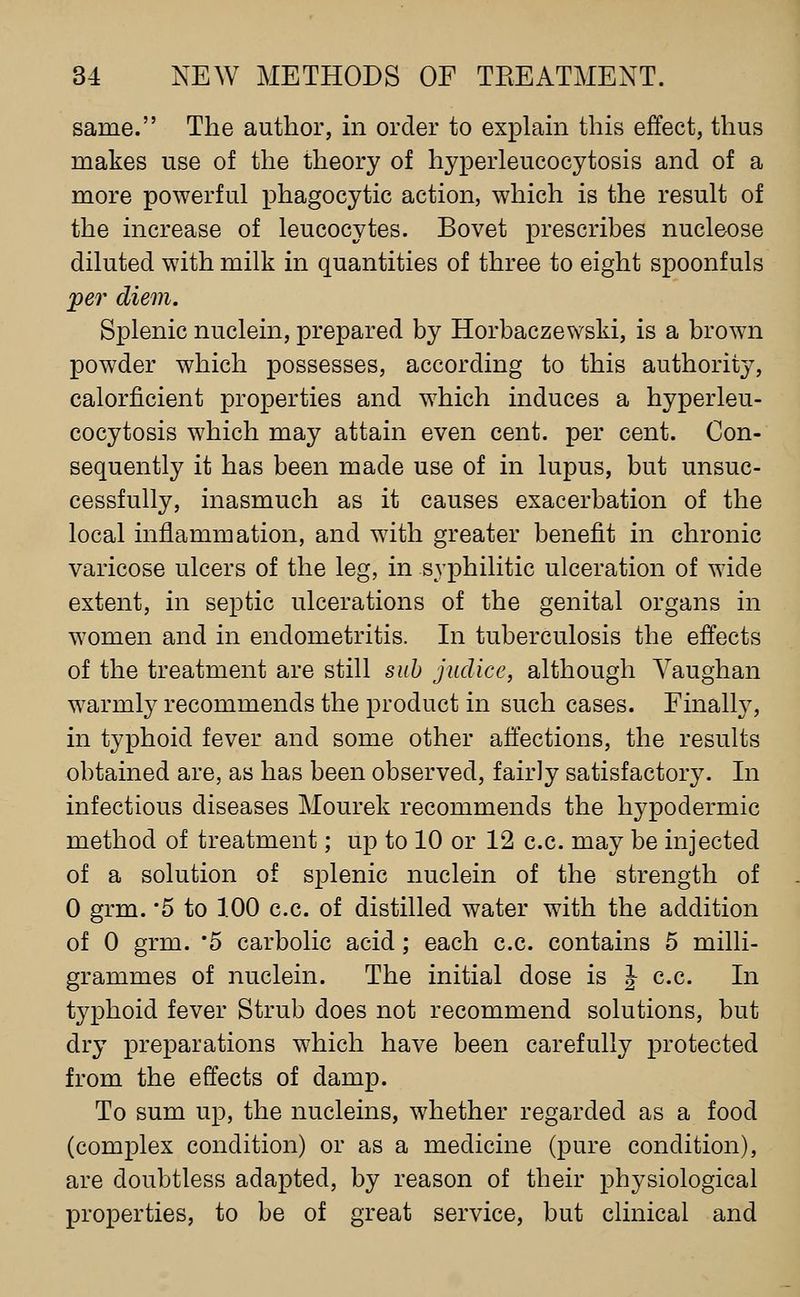 same. The author, in order to explam this effect, thus makes use of the theory of hyperleucocytosis and of a more powerful phagocytic action, which is the result of the increase of leucocytes. Bovet prescribes nucleose diluted with milk in quantities of three to eight spoonfuls jper diem. Splenic nuclein, prepared by Horbaczewski, is a brown powder which possesses, according to this authority, calorficient properties and which induces a hyperleu- cocytosis which may attain even cent, per cent. Con- sequently it has been made use of in lupus, but unsuc- cessfully, inasmuch as it causes exacerbation of the local inflammation, and with greater benefit in chronic varicose ulcers of the leg, in syphilitic ulceration of wide extent, in septic ulcerations of the genital organs in women and in endometritis. In tuberculosis the effects of the treatment are still suh juclice, although Yaughan warmly recommends the product in such cases. Finally, in typhoid fever and some other affections, the results obtained are, as has been observed, fairly satisfactory. In infectious diseases Mourek recommends the hypodermic method of treatment; up to 10 or 12 c.c. may be injected of a solution of splenic nuclein of the strength of 0 grm. '5 to 100 c.c. of distilled water with the addition of 0 grm. '5 carbolic acid; each c.c. contains 5 milli- grammes of nuclein. The initial dose is J c.c. In typhoid fever Strub does not recommend solutions, but dry preparations which have been carefully j)rotected from the effects of damp. To sum up, the nucleins, whether regarded as a food (complex condition) or as a medicine (pure condition), are doubtless adapted, by reason of their physiological properties, to be of great service, but clinical and