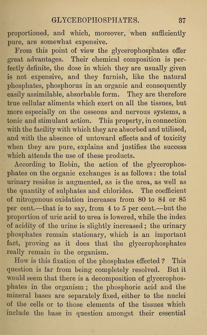 proportioned, and which, moreover, when sufficiently pure, are somewhat expensive. From this point of view the glycerophosphates offer great advantages. Their chemical composition is per- fectly definite, the dose in which they are usually given is not expensive, and they furnish, like the natural phosphates, phosphorus in an organic and consequently easily assimilable, absorbable form. They are therefore true cellular aliments which exert on all the tissues, but more especially on the osseous and nervous systems, a tonic and stimulant action. This property, in connection with the facility with which they are absorbed and utilised, and with the absence of untoward effects and of toxicity when they are pure, explains and justifies the success which attends the use of these products. According to Eobin, the action of the glycerophos- phates on the organic exchanges is as follows: the total urinary residue is augmented, as is the urea, as well as the quantity of sulphates and chlorides. The coefficient of nitrogenous oxidation increases from 80 to 84 or 85 per cent.—that is to say, from 4 to 5 per cent.—but the proportion of uric acid to urea is lowered, while the index of acidity of the urine is slightly increased; the urinary phosphates remain stationary, which is an important fact, proving as it does that the glycerophosphates really remain in the organism. How is this fixation of the phosphates effected ? This question is far from being completely resolved. But it would seem that there is a decomposition of glycerophos- phates in the organism ; the phosphoric acid and the mineral bases are separately fixed, either to the nuclei of the cells or to those elements of the tissues which include the base in question amongst their essential