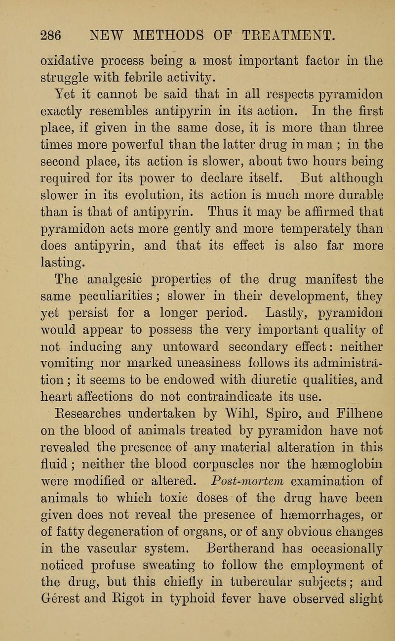 oxidative process being a most important factor in the struggle with febrile activity. Yet it cannot be said that in all respects pyramidon exactly resembles antipyrin in its action. In the first place, if given in the same dose, it is more than three times more powerful than the latter drug in man ; in the second place, its action is slower, about two hours being required for its power to declare itself. But although slower in its evolution, its action is much more durable than is that of antipyrin. Thus it may be affirmed that pyramidon acts more gently and more temperately than does antipyrin, and that its effect is also far more lasting. The analgesic properties of the drug manifest the same peculiarities ; slower in their development, they yet persist for a longer period. Lastly, pyramidon would appear to possess the very important quality of not inducing any untoward secondary effect: neither vomiting nor marked uneasiness follow^s its administra- tion ; it seems to be endowed with diuretic qualities, and heart affections do not contraindicate its use. Kesearches undertaken by Wihl, Spiro, and Filhene on the blood of animals treated by pyramidon have not revealed the presence of any material alteration in this fluid; neither the blood corpuscles nor the haemoglobin were modified or altered. Post-mortem examination of animals to which toxic doses of the drug have been given does not reveal the presence of haemorrhages, or of fatty degeneration of organs, or of any obvious changes in the vascular system. Bertherand has occasionally noticed profuse sw^eating to follow the employment of the drug, but this chiefly in tubercular subjects; and Gerest and Kigot in typhoid fever have observed slight
