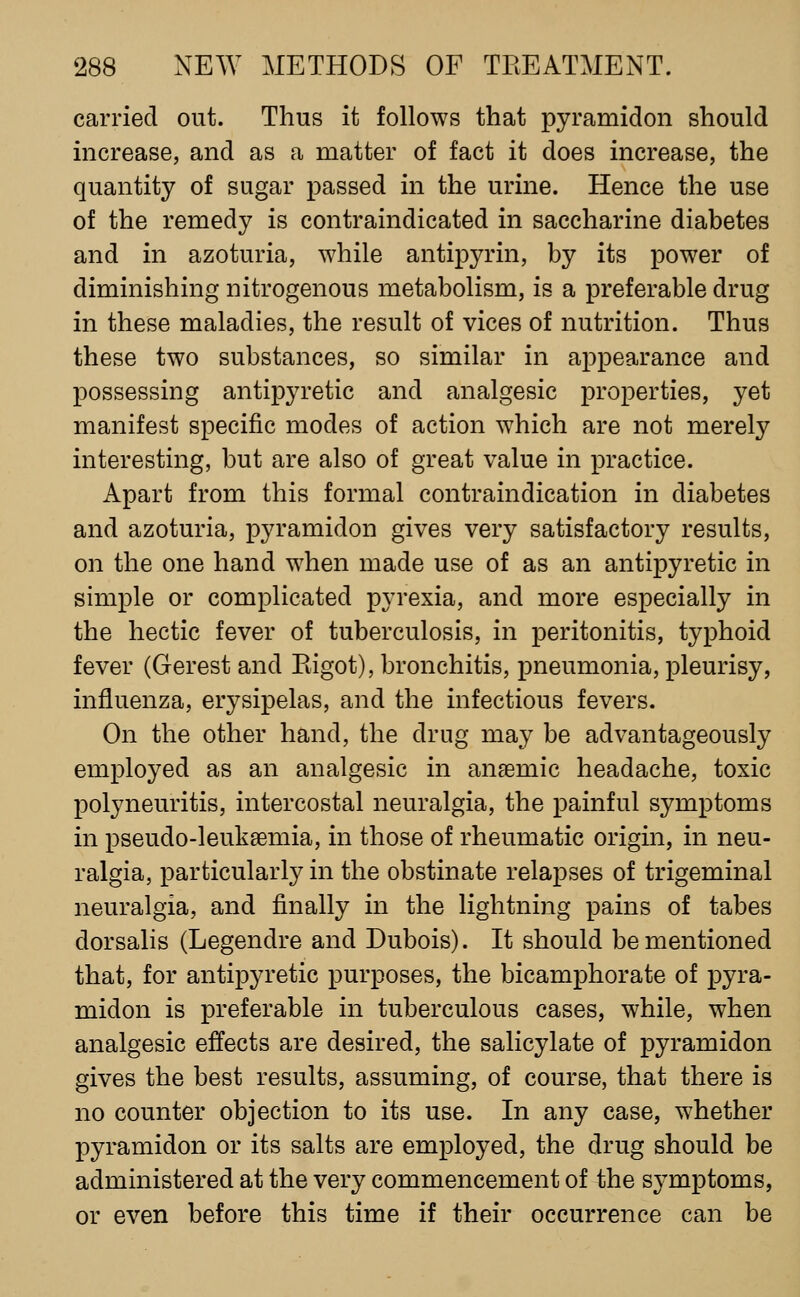 carried out. Thus it follows that pyramidon should increase, and as a matter of fact it does increase, the quantity of sugar passed in the urine. Hence the use of the remedy is contraindicated in saccharine diabetes and in azoturia, while antipyrin, by its power of diminishing nitrogenous metabolism, is a preferable drug in these maladies, the result of vices of nutrition. Thus these two substances, so similar in appearance and possessing antipyretic and analgesic properties, yet manifest specific modes of action which are not merely interesting, but are also of great value in practice. Apart from this formal contraindication in diabetes and azoturia, pyramidon gives very satisfactory results, on the one hand when made use of as an antipyretic in simple or complicated pyrexia, and more especially in the hectic fever of tuberculosis, in peritonitis, typhoid fever (Gerest and Kigot), bronchitis, pneumonia, pleurisy, influenza, erysipelas, and the infectious fevers. On the other hand, the drug may be advantageously employed as an analgesic in anaemic headache, toxic polyneuritis, intercostal neuralgia, the painful symptoms in pseudo-leuksemia, in those of rheumatic origin, in neu- ralgia, particularly in the obstinate relapses of trigeminal neuralgia, and finally in the lightning pains of tabes dorsalis (Legendre and Dubois). It should be mentioned that, for antipyretic purposes, the bicamphorate of pyra- midon is preferable in tuberculous cases, while, when analgesic effects are desired, the salicylate of pyramidon gives the best results, assuming, of course, that there is no counter objection to its use. In any case, whether pyramidon or its salts are employed, the drug should be administered at the very commencement of the symptoms, or even before this time if their occurrence can be