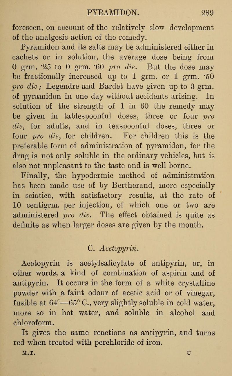 foreseen, on account of the relatively slow development of the analgesic action of the remedy. Pyramidon and its salts may be administered either in cachets or in solution, the average dose being from 0 grm. 25 to 0 grm. '60 p7'o die. But the dose may be fractionally increased up to 1 grm. or 1 grm. 50 jjro die; Legendre and Bardet have given up to 3 grm. of pyramidon in one day without accidents arising. In solution of the strength of 1 in 60 the remedy may be given in tablespoonful doses, three or four pro die, for adults, and in teaspoonful doses, three or four 2)ro die, for children. For children this is the preferable form of administration of pyramidon, for the drug is not only soluble in the ordinary vehicles, but is also not unpleasant to the taste and is well borne. Finally, the hypodermic method of administration has been made use of by Bertherand, more especially in sciatica, with satisfactory results, at the rate of 10 centigrm. per injection, of which one or two are administered j;ro die. The effect obtained is quite as definite as when larger doses are given by the mouth. C. Acetopyrin. Acetopyrin is acetylsalicylate of antipyrin, or, in other words, a kind of combination of aspirin and of antipyrin. It occurs in the form of a white crystalline powder with a faint odour of acetic acid or of vinegar, fusible at 64°—65° C, very slightly soluble in cold water, more so in hot water, and soluble in alcohol and chloroform. It gives the same reactions as antipyrin, and turns red when treated with perchloride of iron. M.T. u