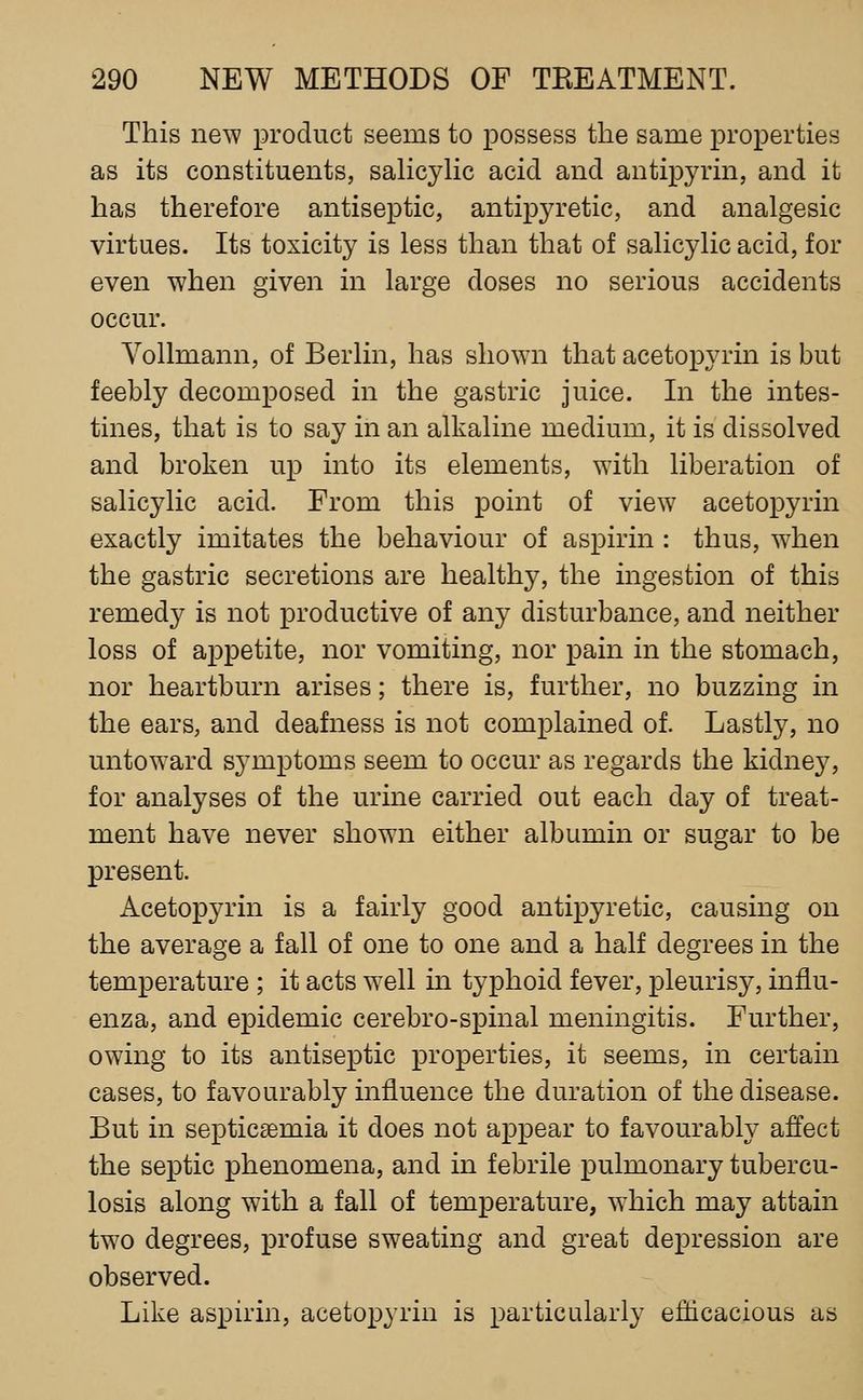 This new product seems to possess the same properties as its constituents, saHcylic acid and antipyrin, and it has therefore antiseptic, antipyretic, and analgesic virtues. Its toxicity is less than that of salicylic acid, for even when given in large doses no serious accidents occur. Yollmann, of Berlin, has shown that acetopyrin is but feebly decomposed in the gastric juice. In the intes- tines, that is to say in an alkaline medium, it is dissolved and broken up into its elements, with liberation of salicylic acid. From this point of view acetopyrin exactly imitates the behaviour of aspirin : thus, wdien the gastric secretions are healthy, the ingestion of this remedy is not productive of any disturbance, and neither loss of appetite, nor vomiting, nor pain in the stomach, nor heartburn arises; there is, further, no buzzing in the ears, and deafness is not complained of. Lastly, no untoward symptoms seem to occur as regards the kidney, for analyses of the urine carried out each day of treat- ment have never showai either albumin or sugar to be present. Acetopyrin is a fairly good antipyretic, causing on the average a fall of one to one and a half degrees in the temperature ; it acts well in typhoid fever, pleurisy, influ- enza, and epidemic cerebro-spinal meningitis. Further, owing to its antiseptic properties, it seems, in certain cases, to favourably influence the duration of the disease. But in septicaemia it does not appear to favourably affect the septic phenomena, and in febrile pulmonary tubercu- losis along with a fall of temperature, w^hich may attain tw^o degrees, profuse sweating and great depression are observed. Like aspirin, acetopyrin is particularly efficacious as