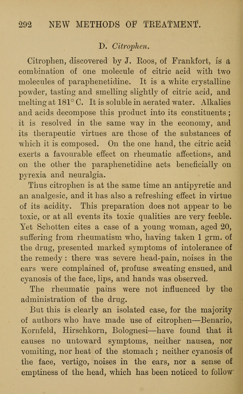 D. Citroijlien. Citrophen, discovered by J. Koos, of Frankfort, is' a combination of one molecule of citric acid with two molecules of paraphenetidine. It is a white crystalline powder, tasting and smelling slightly of citric acid, and melting at 181° C. It is soluble in aerated water. Alkalies and acids decompose this product into its constituents ; it is resolved in the same way in the economy, and its therapeutic virtues are those of the substances of which it is composed. On the one hand, the citric acid exerts a favourable effect on rheumatic affections, and on the other the paraphenetidine acts beneficially on pyrexia and neuralgia. Thus citrophen is at the same time an antipyretic and an analgesic, and it has also a refreshing effect in virtue of its acidity. This preparation does not appear to be toxic, or at all events its toxic qualities are very feeble. Yet Schotten cites a case of a young woman, aged 20, suffering from rheumatism who, having taken 1 grm. of the drug, presented marked symptoms of intolerance of the remedy : there was severe head-pain, noises in the ears were complained of, profuse sweating ensued, and cyanosis of the face, lips, and hands was observed. The rheumatic pains were not influenced by the administration of the drug. But this is clearly an isolated case, for the majority of authors who have made use of citrophen—Benario, Kornfeld, Hirschkorn, Bolognesi—have found that it causes no untoward symptoms, neither nausea, nor vomiting, nor heat of the stomach ; neither cyanosis of the face, vertigo, noises in the ears, nor a sense of emptiness of the head, which has been noticed to follow