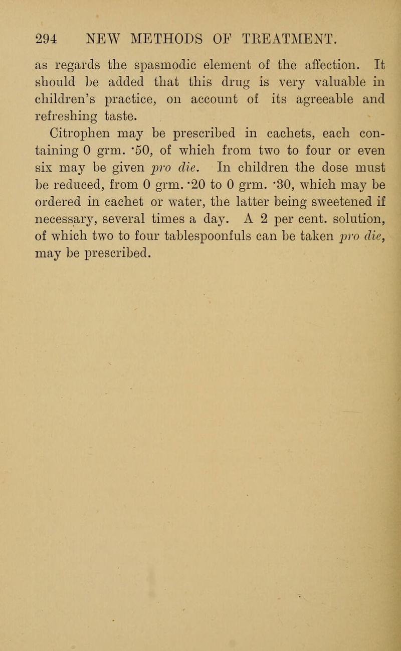 as regards the spasmodic element of the affection. It should be added that this drug is very valuable in children's practice, on account of its agreeable and refreshing taste. Citrophen may be prescribed in cachets, each con- taining 0 grm. *50, of which from two to four or even six may be given j^^'o die. In children the dose must be reduced, from 0 grm. '20 to 0 grm. '30, which may be ordered in cachet or water, the latter being sweetened if necessary, several times a day. A 2 per cent, solution, of which two to four tablespoonfuls can be taken pro die, may be prescribed.