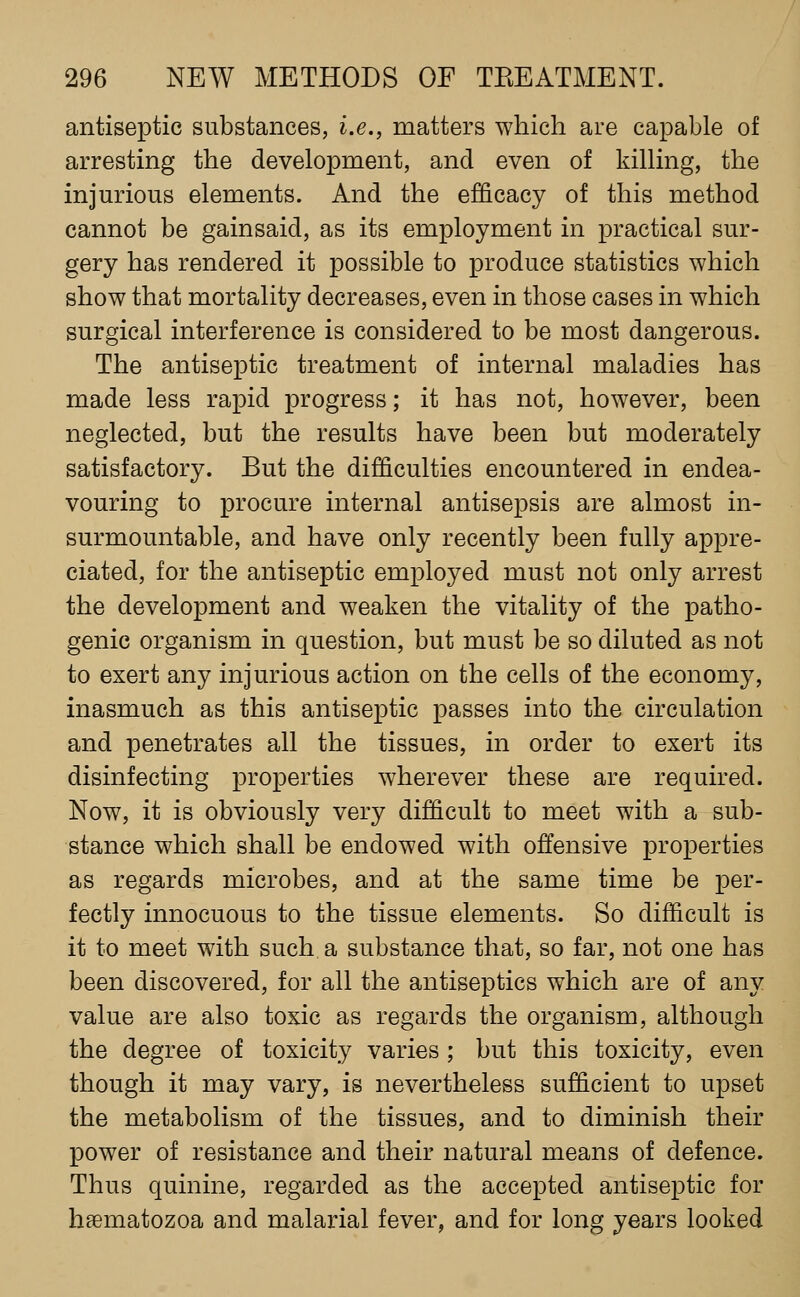 antiseptic substances, i.e., matters which are capable of arresting the development, and even of killing, the injurious elements. And the efficacy of this method cannot be gainsaid, as its employment in practical sur- gery has rendered it possible to produce statistics which show that mortality decreases, even in those cases in which surgical interference is considered to be most dangerous. The antiseptic treatment of internal maladies has made less rapid progress; it has not, however, been neglected, but the results have been but moderately satisfactory. But the difficulties encountered in endea- vouring to procure internal antisepsis are almost in- surmountable, and have only recently been fully appre- ciated, for the antiseptic employed must not only arrest the development and weaken the vitality of the patho- genic organism in question, but must be so diluted as not to exert any injurious action on the cells of the economy, inasmuch as this antiseptic passes into the circulation and penetrates all the tissues, in order to exert its disinfecting properties wherever these are required. Now, it is obviously very difficult to meet with a sub- stance which shall be endowed with offensive properties as regards microbes, and at the same time be per- fectly innocuous to the tissue elements. So difficult is it to meet with such a substance that, so far, not one has been discovered, for all the antiseptics which are of any value are also toxic as regards the organism, although the degree of toxicity varies ; but this toxicity, even though it may vary, is nevertheless sufficient to upset the metabolism of the tissues, and to diminish their power of resistance and their natural means of defence. Thus quinine, regarded as the accepted antiseptic for hsematozoa and malarial fever, and for long years looked