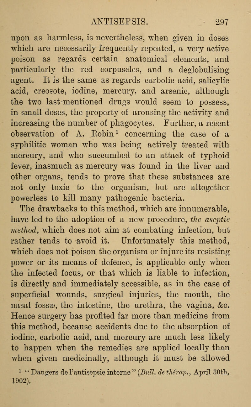 upon as harmless, is nevertheless, when given in doses which are necessarily frequently repeated, a very active poison as regards certain anatomical elements, and particularly the red corpuscles, and a deglobulising agent. It is the same as regards carbolic acid, salicylic acid, creosote, iodine, mercury, and arsenic, although the two last-mentioned drugs would seem to possess, in small doses, the property of arousing the activity and increasing the number of phagocytes. Further, a recent observation of A. Kobin^ concerning the case of a syphilitic woman who was being actively treated with mercury, and who succumbed to an attack of typhoid fever, inasmuch as mercury was found in the liver and other organs, tends to prove that these substances are not only toxic to the organism, but are altogether powerless to kill many pathogenic bacteria. The drawbacks to this method, which are innumerable, have led to the adoption of a new procedure, the aseptic method, which does not aim at combating infection, but rather tends to avoid it. Unfortunately this method, which does not poison the organism or injure its resisting power or its means of defence, is applicable only when the infected focus, or that which is liable to infection, is directly and immediately accessible, as in the case of superficial wounds, surgical injuries, the mouth, the nasal fossae, the intestine, the urethra, the vagina, &c. Hence surgery has profited far more than medicine from this method, because accidents due to the absorption of iodine, carbolic acid, and mercury are much less likely to happen when the remedies are applied locally than when given medicinally, although it must be allowed 1 Dangers de I'antisepsie interne [Bull, de tjieraj)., April SOtli, 1902),